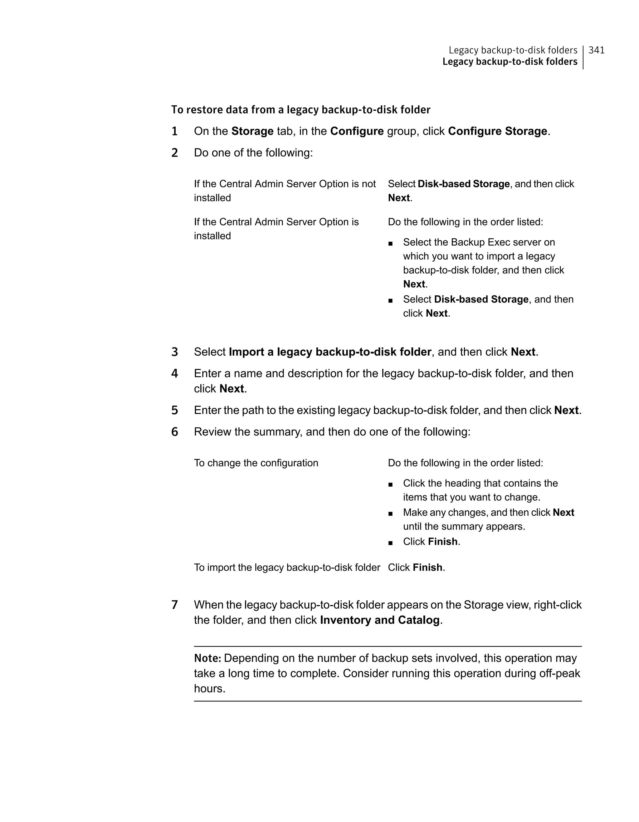 To restore data from a legacy backup-to-disk folder
1 On the Storage tab, in the Configure group, click Configure Storage.
2 Do one of the following:
Select Disk-based Storage, and then click
Next.
If the Central Admin Server Option is not
installed
Do the following in the order listed:
■ Select the Backup Exec server on
which you want to import a legacy
backup-to-disk folder, and then click
Next.
■ Select Disk-based Storage, and then
click Next.
If the Central Admin Server Option is
installed
3 Select Import a legacy backup-to-disk folder, and then click Next.
4 Enter a name and description for the legacy backup-to-disk folder, and then
click Next.
5 Enter the path to the existing legacy backup-to-disk folder, and then click Next.
6 Review the summary, and then do one of the following:
Do the following in the order listed:
■ Click the heading that contains the
items that you want to change.
■ Make any changes, and then click Next
until the summary appears.
■ Click Finish.
To change the configuration
Click Finish.To import the legacy backup-to-disk folder
7 When the legacy backup-to-disk folder appears on the Storage view, right-click
the folder, and then click Inventory and Catalog.
Note: Depending on the number of backup sets involved, this operation may
take a long time to complete. Consider running this operation during off-peak
hours.
341Legacy backup-to-disk folders
Legacy backup-to-disk folders
 
