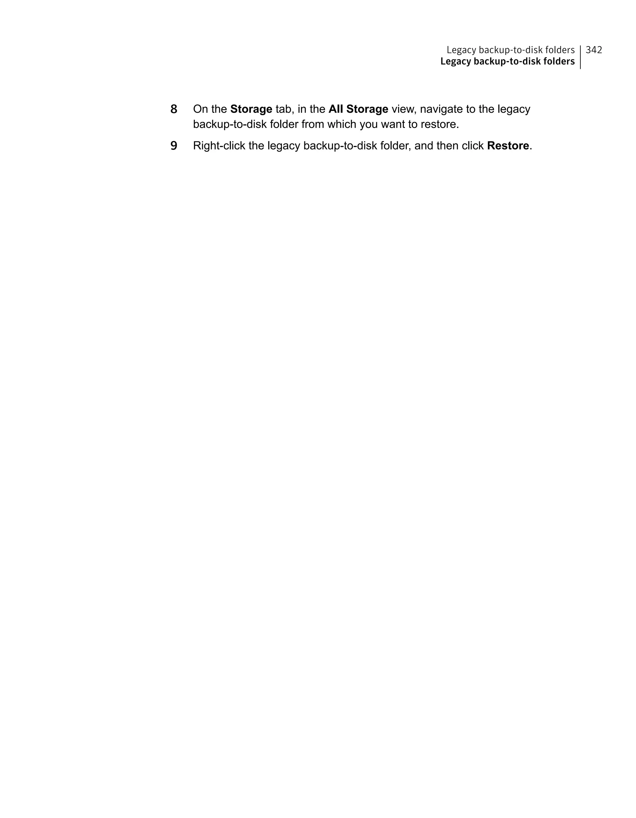 8 On the Storage tab, in the All Storage view, navigate to the legacy
backup-to-disk folder from which you want to restore.
9 Right-click the legacy backup-to-disk folder, and then click Restore.
342Legacy backup-to-disk folders
Legacy backup-to-disk folders
 