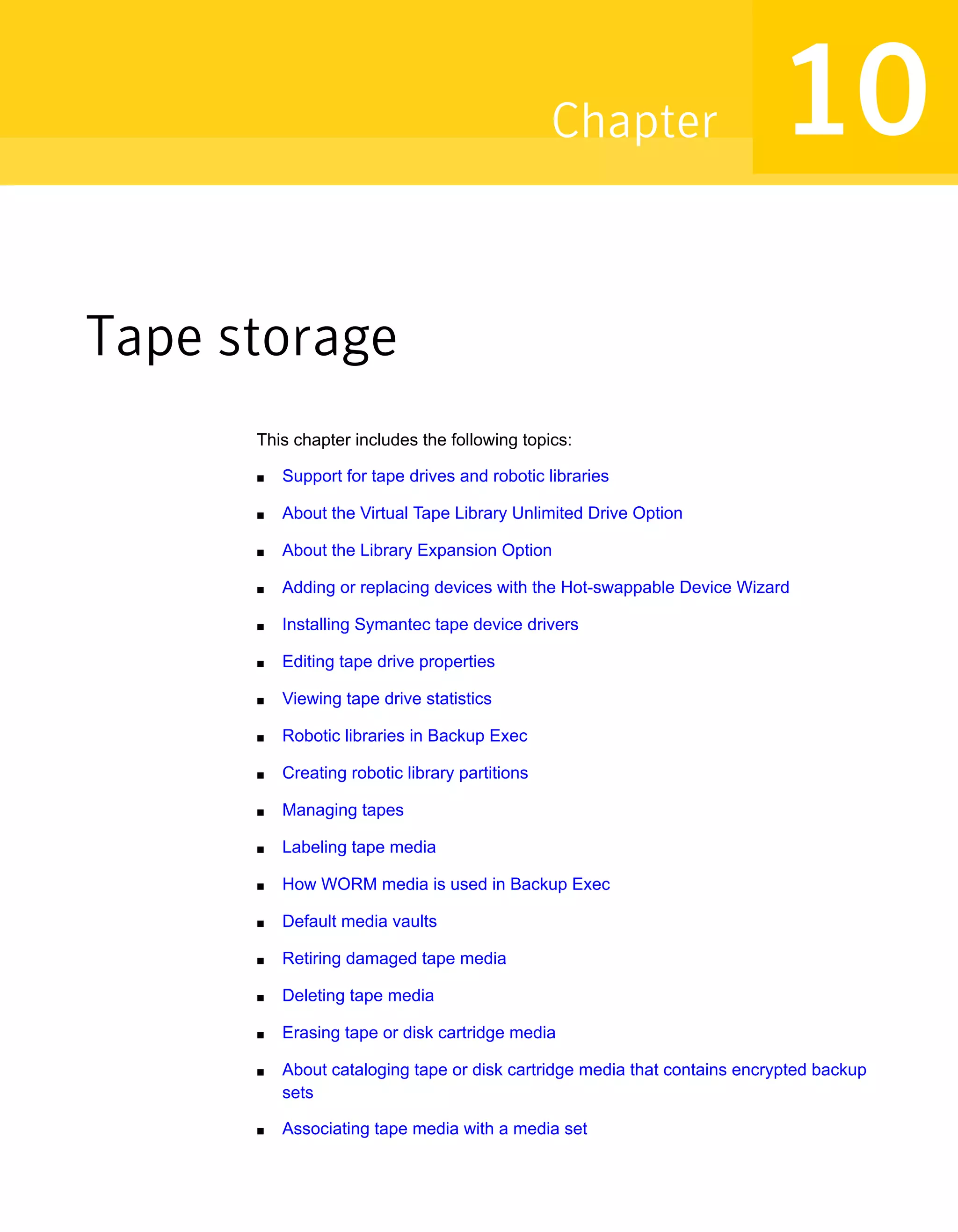 Tape storage
This chapter includes the following topics:
■ Support for tape drives and robotic libraries
■ About the Virtual Tape Library Unlimited Drive Option
■ About the Library Expansion Option
■ Adding or replacing devices with the Hot-swappable Device Wizard
■ Installing Symantec tape device drivers
■ Editing tape drive properties
■ Viewing tape drive statistics
■ Robotic libraries in Backup Exec
■ Creating robotic library partitions
■ Managing tapes
■ Labeling tape media
■ How WORM media is used in Backup Exec
■ Default media vaults
■ Retiring damaged tape media
■ Deleting tape media
■ Erasing tape or disk cartridge media
■ About cataloging tape or disk cartridge media that contains encrypted backup
sets
■ Associating tape media with a media set
10Chapter
 