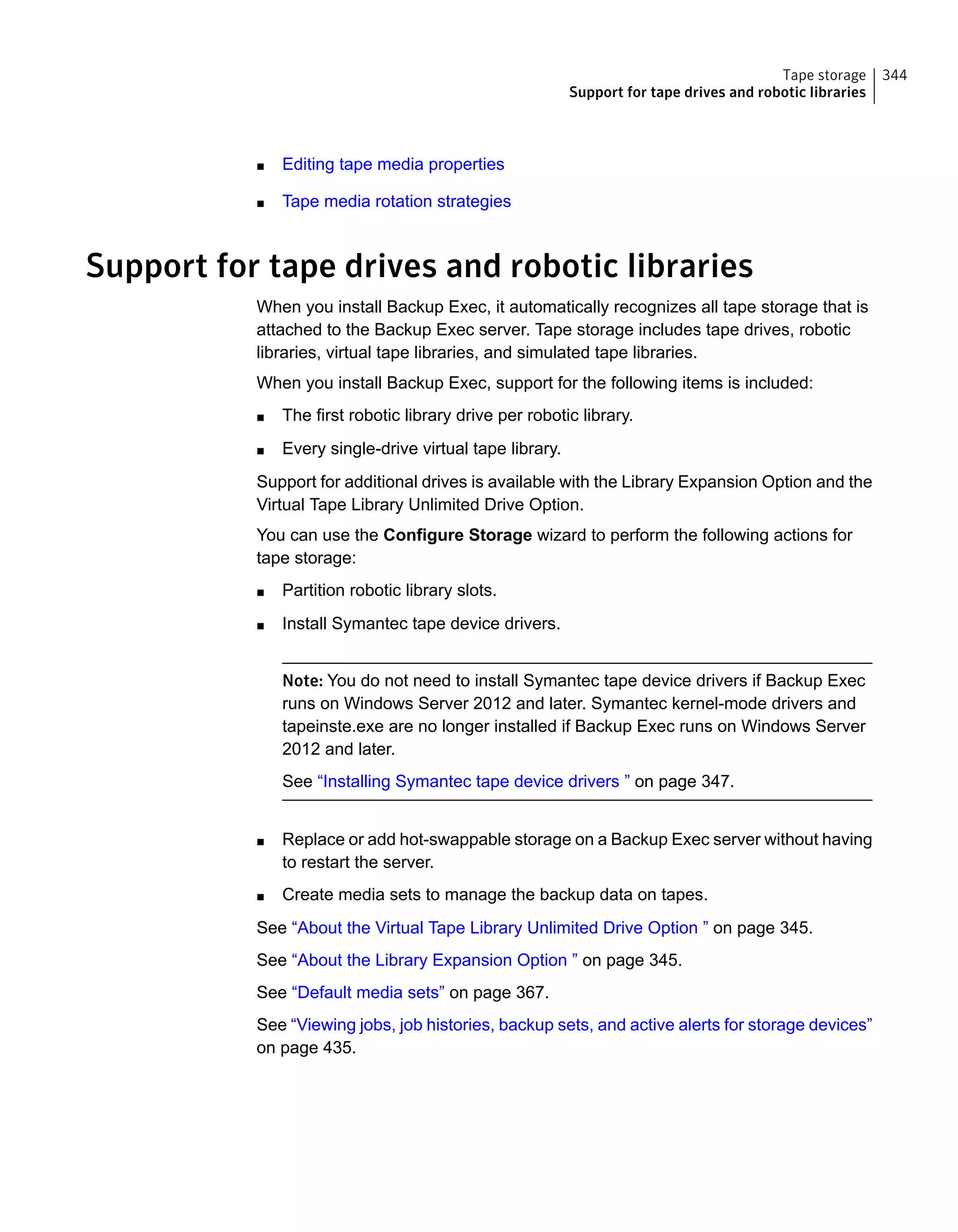 ■ Editing tape media properties
■ Tape media rotation strategies
Support for tape drives and robotic libraries
When you install Backup Exec, it automatically recognizes all tape storage that is
attached to the Backup Exec server. Tape storage includes tape drives, robotic
libraries, virtual tape libraries, and simulated tape libraries.
When you install Backup Exec, support for the following items is included:
■ The first robotic library drive per robotic library.
■ Every single-drive virtual tape library.
Support for additional drives is available with the Library Expansion Option and the
Virtual Tape Library Unlimited Drive Option.
You can use the Configure Storage wizard to perform the following actions for
tape storage:
■ Partition robotic library slots.
■ Install Symantec tape device drivers.
Note: You do not need to install Symantec tape device drivers if Backup Exec
runs on Windows Server 2012 and later. Symantec kernel-mode drivers and
tapeinste.exe are no longer installed if Backup Exec runs on Windows Server
2012 and later.
See “Installing Symantec tape device drivers ” on page 347.
■ Replace or add hot-swappable storage on a Backup Exec server without having
to restart the server.
■ Create media sets to manage the backup data on tapes.
See “About the Virtual Tape Library Unlimited Drive Option ” on page 345.
See “About the Library Expansion Option ” on page 345.
See “Default media sets” on page 367.
See “Viewing jobs, job histories, backup sets, and active alerts for storage devices”
on page 435.
344Tape storage
Support for tape drives and robotic libraries
 