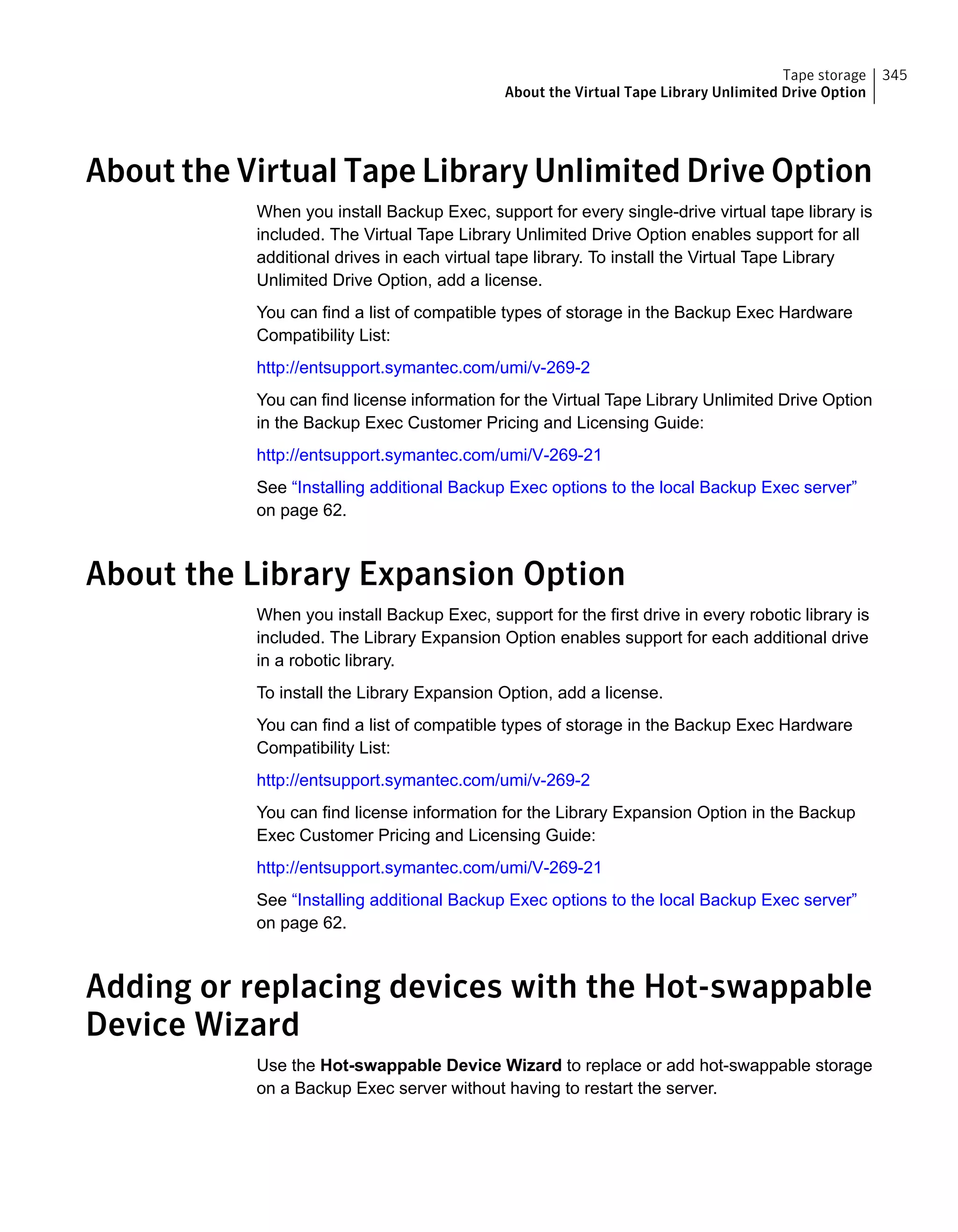 About the Virtual Tape Library Unlimited Drive Option
When you install Backup Exec, support for every single-drive virtual tape library is
included. The Virtual Tape Library Unlimited Drive Option enables support for all
additional drives in each virtual tape library. To install the Virtual Tape Library
Unlimited Drive Option, add a license.
You can find a list of compatible types of storage in the Backup Exec Hardware
Compatibility List:
http://entsupport.symantec.com/umi/v-269-2
You can find license information for the Virtual Tape Library Unlimited Drive Option
in the Backup Exec Customer Pricing and Licensing Guide:
http://entsupport.symantec.com/umi/V-269-21
See “Installing additional Backup Exec options to the local Backup Exec server”
on page 62.
About the Library Expansion Option
When you install Backup Exec, support for the first drive in every robotic library is
included. The Library Expansion Option enables support for each additional drive
in a robotic library.
To install the Library Expansion Option, add a license.
You can find a list of compatible types of storage in the Backup Exec Hardware
Compatibility List:
http://entsupport.symantec.com/umi/v-269-2
You can find license information for the Library Expansion Option in the Backup
Exec Customer Pricing and Licensing Guide:
http://entsupport.symantec.com/umi/V-269-21
See “Installing additional Backup Exec options to the local Backup Exec server”
on page 62.
Adding or replacing devices with the Hot-swappable
Device Wizard
Use the Hot-swappable Device Wizard to replace or add hot-swappable storage
on a Backup Exec server without having to restart the server.
345Tape storage
About the Virtual Tape Library Unlimited Drive Option
 