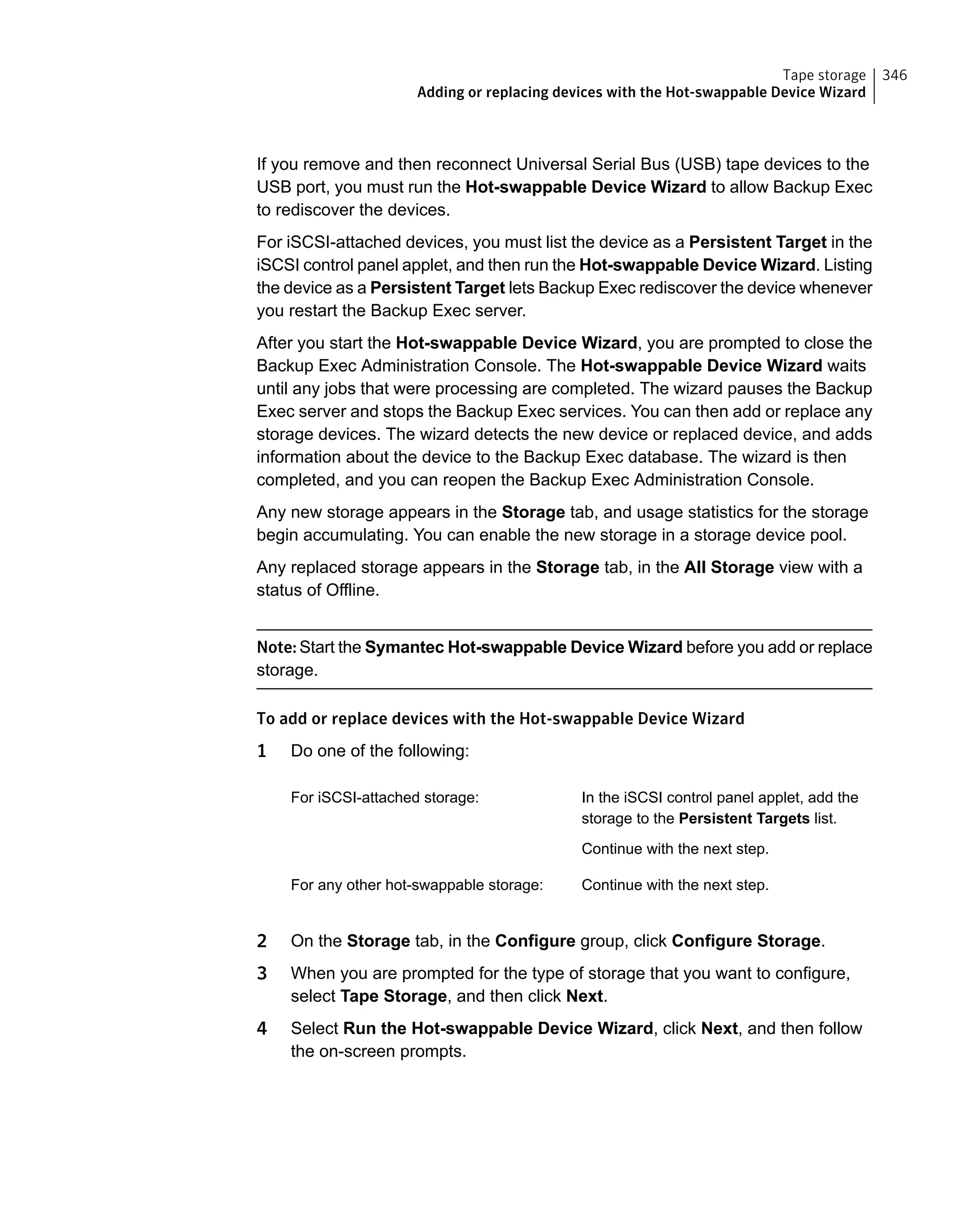 If you remove and then reconnect Universal Serial Bus (USB) tape devices to the
USB port, you must run the Hot-swappable Device Wizard to allow Backup Exec
to rediscover the devices.
For iSCSI-attached devices, you must list the device as a Persistent Target in the
iSCSI control panel applet, and then run the Hot-swappable Device Wizard. Listing
the device as a Persistent Target lets Backup Exec rediscover the device whenever
you restart the Backup Exec server.
After you start the Hot-swappable Device Wizard, you are prompted to close the
Backup Exec Administration Console. The Hot-swappable Device Wizard waits
until any jobs that were processing are completed. The wizard pauses the Backup
Exec server and stops the Backup Exec services. You can then add or replace any
storage devices. The wizard detects the new device or replaced device, and adds
information about the device to the Backup Exec database. The wizard is then
completed, and you can reopen the Backup Exec Administration Console.
Any new storage appears in the Storage tab, and usage statistics for the storage
begin accumulating. You can enable the new storage in a storage device pool.
Any replaced storage appears in the Storage tab, in the All Storage view with a
status of Offline.
Note: Start the Symantec Hot-swappable Device Wizard before you add or replace
storage.
To add or replace devices with the Hot-swappable Device Wizard
1 Do one of the following:
In the iSCSI control panel applet, add the
storage to the Persistent Targets list.
Continue with the next step.
For iSCSI-attached storage:
Continue with the next step.For any other hot-swappable storage:
2 On the Storage tab, in the Configure group, click Configure Storage.
3 When you are prompted for the type of storage that you want to configure,
select Tape Storage, and then click Next.
4 Select Run the Hot-swappable Device Wizard, click Next, and then follow
the on-screen prompts.
346Tape storage
Adding or replacing devices with the Hot-swappable Device Wizard
 
