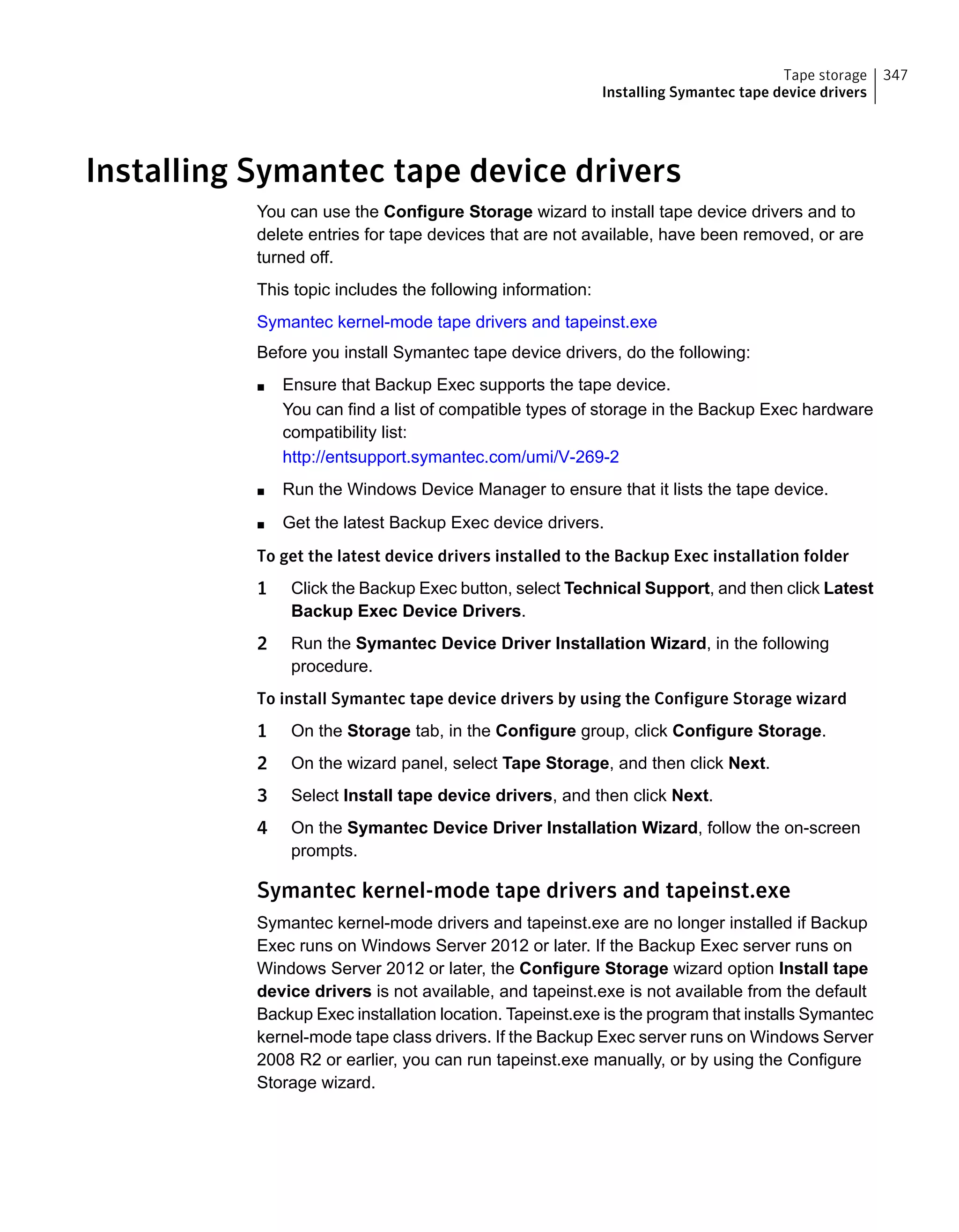 Installing Symantec tape device drivers
You can use the Configure Storage wizard to install tape device drivers and to
delete entries for tape devices that are not available, have been removed, or are
turned off.
This topic includes the following information:
Symantec kernel-mode tape drivers and tapeinst.exe
Before you install Symantec tape device drivers, do the following:
■ Ensure that Backup Exec supports the tape device.
You can find a list of compatible types of storage in the Backup Exec hardware
compatibility list:
http://entsupport.symantec.com/umi/V-269-2
■ Run the Windows Device Manager to ensure that it lists the tape device.
■ Get the latest Backup Exec device drivers.
To get the latest device drivers installed to the Backup Exec installation folder
1 Click the Backup Exec button, select Technical Support, and then click Latest
Backup Exec Device Drivers.
2 Run the Symantec Device Driver Installation Wizard, in the following
procedure.
To install Symantec tape device drivers by using the Configure Storage wizard
1 On the Storage tab, in the Configure group, click Configure Storage.
2 On the wizard panel, select Tape Storage, and then click Next.
3 Select Install tape device drivers, and then click Next.
4 On the Symantec Device Driver Installation Wizard, follow the on-screen
prompts.
Symantec kernel-mode tape drivers and tapeinst.exe
Symantec kernel-mode drivers and tapeinst.exe are no longer installed if Backup
Exec runs on Windows Server 2012 or later. If the Backup Exec server runs on
Windows Server 2012 or later, the Configure Storage wizard option Install tape
device drivers is not available, and tapeinst.exe is not available from the default
Backup Exec installation location. Tapeinst.exe is the program that installs Symantec
kernel-mode tape class drivers. If the Backup Exec server runs on Windows Server
2008 R2 or earlier, you can run tapeinst.exe manually, or by using the Configure
Storage wizard.
347Tape storage
Installing Symantec tape device drivers
 