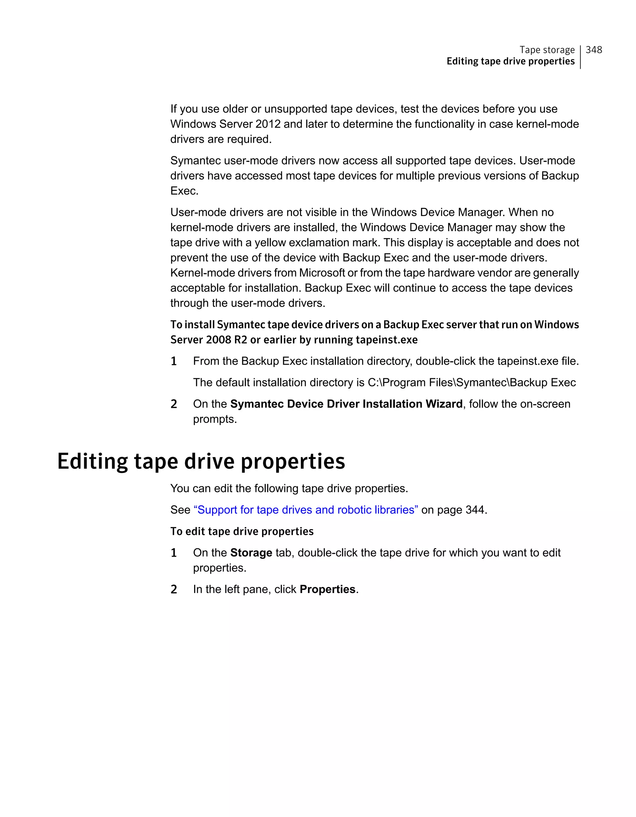 If you use older or unsupported tape devices, test the devices before you use
Windows Server 2012 and later to determine the functionality in case kernel-mode
drivers are required.
Symantec user-mode drivers now access all supported tape devices. User-mode
drivers have accessed most tape devices for multiple previous versions of Backup
Exec.
User-mode drivers are not visible in the Windows Device Manager. When no
kernel-mode drivers are installed, the Windows Device Manager may show the
tape drive with a yellow exclamation mark. This display is acceptable and does not
prevent the use of the device with Backup Exec and the user-mode drivers.
Kernel-mode drivers from Microsoft or from the tape hardware vendor are generally
acceptable for installation. Backup Exec will continue to access the tape devices
through the user-mode drivers.
To install Symantec tape device drivers on a Backup Exec server that run on Windows
Server 2008 R2 or earlier by running tapeinst.exe
1 From the Backup Exec installation directory, double-click the tapeinst.exe file.
The default installation directory is C:Program FilesSymantecBackup Exec
2 On the Symantec Device Driver Installation Wizard, follow the on-screen
prompts.
Editing tape drive properties
You can edit the following tape drive properties.
See “Support for tape drives and robotic libraries” on page 344.
To edit tape drive properties
1 On the Storage tab, double-click the tape drive for which you want to edit
properties.
2 In the left pane, click Properties.
348Tape storage
Editing tape drive properties
 