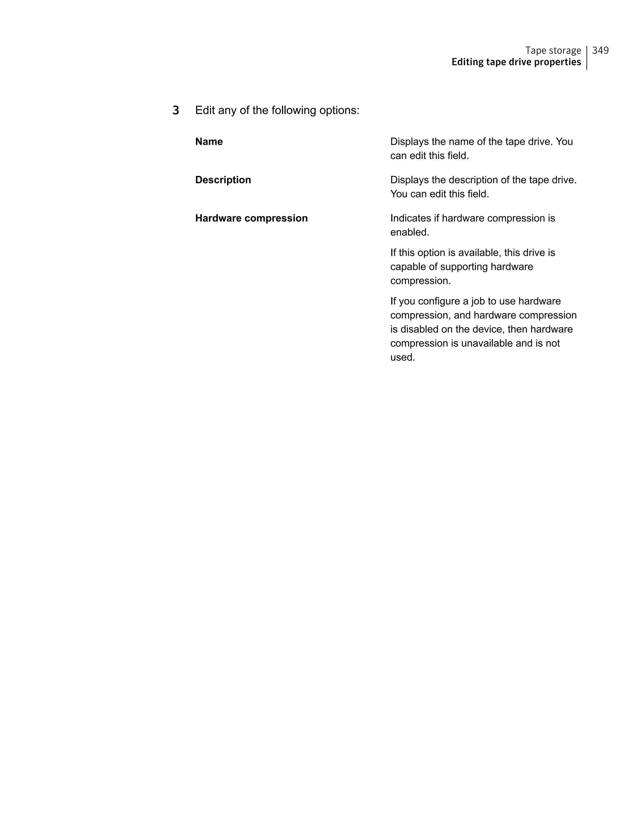 3 Edit any of the following options:
Displays the name of the tape drive. You
can edit this field.
Name
Displays the description of the tape drive.
You can edit this field.
Description
Indicates if hardware compression is
enabled.
Hardware compression
If this option is available, this drive is
capable of supporting hardware
compression.
If you configure a job to use hardware
compression, and hardware compression
is disabled on the device, then hardware
compression is unavailable and is not
used.
349Tape storage
Editing tape drive properties
 