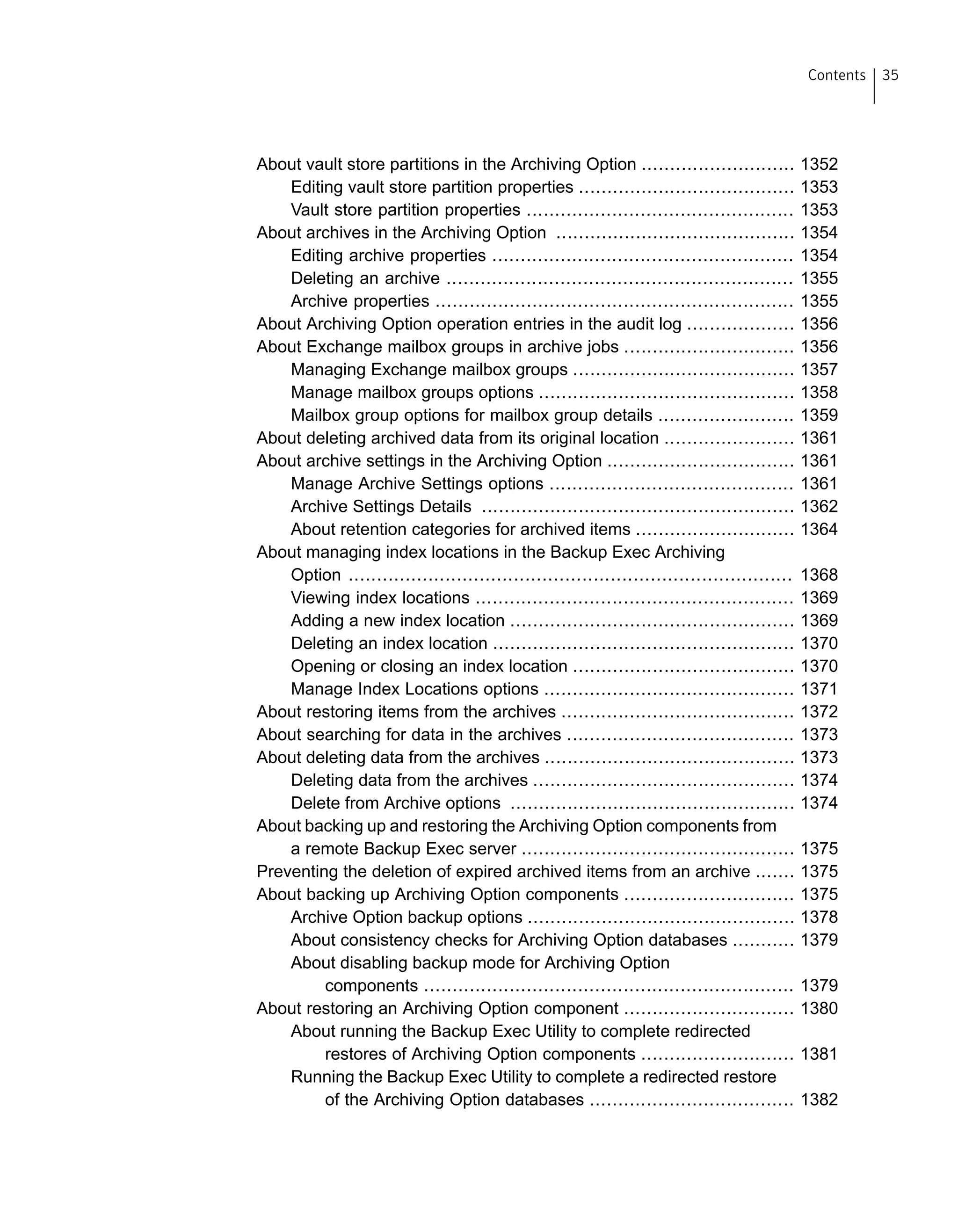 About vault store partitions in the Archiving Option ........................... 1352
Editing vault store partition properties ...................................... 1353
Vault store partition properties ............................................... 1353
About archives in the Archiving Option .......................................... 1354
Editing archive properties ..................................................... 1354
Deleting an archive ............................................................. 1355
Archive properties ............................................................... 1355
About Archiving Option operation entries in the audit log ................... 1356
About Exchange mailbox groups in archive jobs .............................. 1356
Managing Exchange mailbox groups ....................................... 1357
Manage mailbox groups options ............................................. 1358
Mailbox group options for mailbox group details ........................ 1359
About deleting archived data from its original location ....................... 1361
About archive settings in the Archiving Option ................................. 1361
Manage Archive Settings options ........................................... 1361
Archive Settings Details ....................................................... 1362
About retention categories for archived items ............................ 1364
About managing index locations in the Backup Exec Archiving
Option .............................................................................. 1368
Viewing index locations ........................................................ 1369
Adding a new index location .................................................. 1369
Deleting an index location ..................................................... 1370
Opening or closing an index location ....................................... 1370
Manage Index Locations options ............................................ 1371
About restoring items from the archives ......................................... 1372
About searching for data in the archives ........................................ 1373
About deleting data from the archives ............................................ 1373
Deleting data from the archives .............................................. 1374
Delete from Archive options .................................................. 1374
About backing up and restoring the Archiving Option components from
a remote Backup Exec server ................................................ 1375
Preventing the deletion of expired archived items from an archive ....... 1375
About backing up Archiving Option components .............................. 1375
Archive Option backup options ............................................... 1378
About consistency checks for Archiving Option databases ........... 1379
About disabling backup mode for Archiving Option
components ................................................................. 1379
About restoring an Archiving Option component .............................. 1380
About running the Backup Exec Utility to complete redirected
restores of Archiving Option components ........................... 1381
Running the Backup Exec Utility to complete a redirected restore
of the Archiving Option databases .................................... 1382
35Contents
 