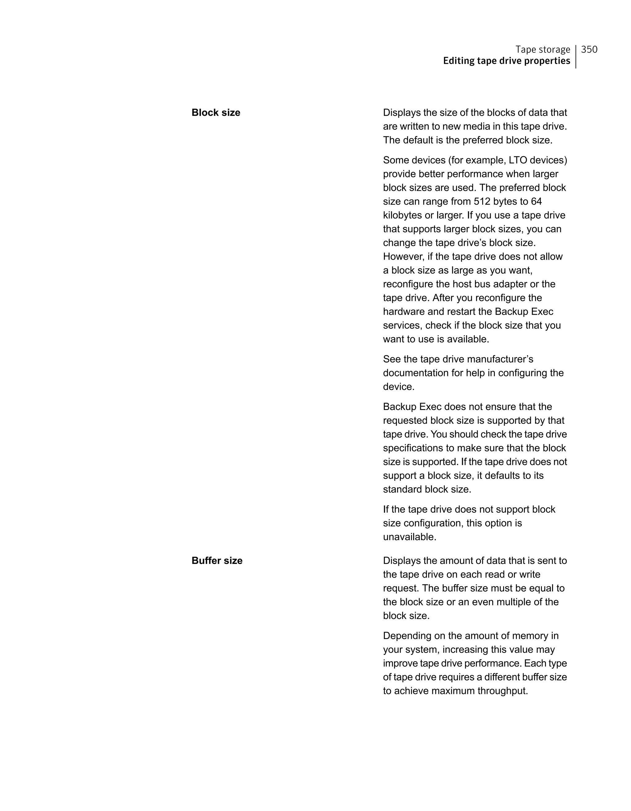 Displays the size of the blocks of data that
are written to new media in this tape drive.
The default is the preferred block size.
Some devices (for example, LTO devices)
provide better performance when larger
block sizes are used. The preferred block
size can range from 512 bytes to 64
kilobytes or larger. If you use a tape drive
that supports larger block sizes, you can
change the tape drive’s block size.
However, if the tape drive does not allow
a block size as large as you want,
reconfigure the host bus adapter or the
tape drive. After you reconfigure the
hardware and restart the Backup Exec
services, check if the block size that you
want to use is available.
See the tape drive manufacturer’s
documentation for help in configuring the
device.
Backup Exec does not ensure that the
requested block size is supported by that
tape drive. You should check the tape drive
specifications to make sure that the block
size is supported. If the tape drive does not
support a block size, it defaults to its
standard block size.
If the tape drive does not support block
size configuration, this option is
unavailable.
Block size
Displays the amount of data that is sent to
the tape drive on each read or write
request. The buffer size must be equal to
the block size or an even multiple of the
block size.
Depending on the amount of memory in
your system, increasing this value may
improve tape drive performance. Each type
of tape drive requires a different buffer size
to achieve maximum throughput.
Buffer size
350Tape storage
Editing tape drive properties
 