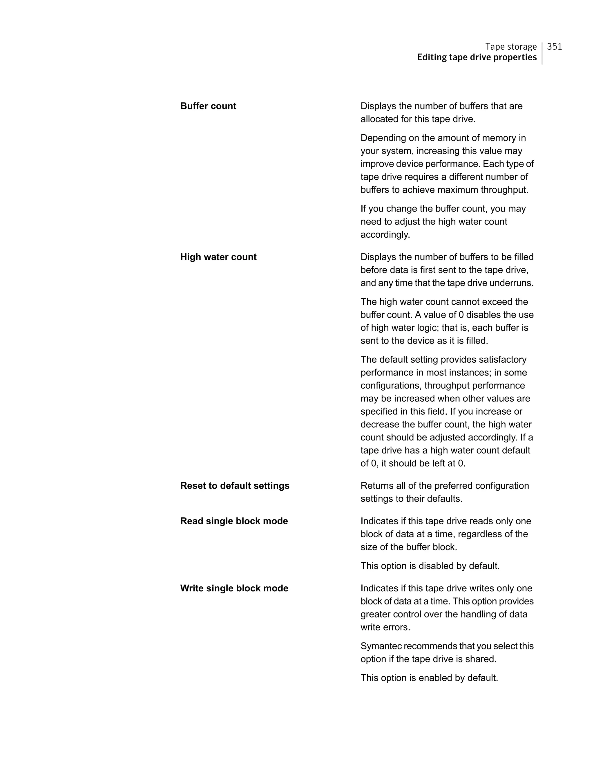 Displays the number of buffers that are
allocated for this tape drive.
Depending on the amount of memory in
your system, increasing this value may
improve device performance. Each type of
tape drive requires a different number of
buffers to achieve maximum throughput.
If you change the buffer count, you may
need to adjust the high water count
accordingly.
Buffer count
Displays the number of buffers to be filled
before data is first sent to the tape drive,
and any time that the tape drive underruns.
The high water count cannot exceed the
buffer count. A value of 0 disables the use
of high water logic; that is, each buffer is
sent to the device as it is filled.
The default setting provides satisfactory
performance in most instances; in some
configurations, throughput performance
may be increased when other values are
specified in this field. If you increase or
decrease the buffer count, the high water
count should be adjusted accordingly. If a
tape drive has a high water count default
of 0, it should be left at 0.
High water count
Returns all of the preferred configuration
settings to their defaults.
Reset to default settings
Indicates if this tape drive reads only one
block of data at a time, regardless of the
size of the buffer block.
This option is disabled by default.
Read single block mode
Indicates if this tape drive writes only one
block of data at a time. This option provides
greater control over the handling of data
write errors.
Symantec recommends that you select this
option if the tape drive is shared.
This option is enabled by default.
Write single block mode
351Tape storage
Editing tape drive properties
 