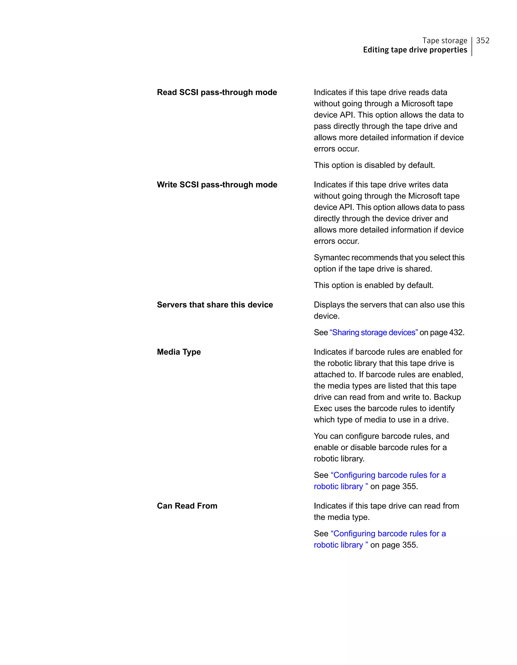 Indicates if this tape drive reads data
without going through a Microsoft tape
device API. This option allows the data to
pass directly through the tape drive and
allows more detailed information if device
errors occur.
This option is disabled by default.
Read SCSI pass-through mode
Indicates if this tape drive writes data
without going through the Microsoft tape
device API. This option allows data to pass
directly through the device driver and
allows more detailed information if device
errors occur.
Symantec recommends that you select this
option if the tape drive is shared.
This option is enabled by default.
Write SCSI pass-through mode
Displays the servers that can also use this
device.
See “Sharing storage devices” on page 432.
Servers that share this device
Indicates if barcode rules are enabled for
the robotic library that this tape drive is
attached to. If barcode rules are enabled,
the media types are listed that this tape
drive can read from and write to. Backup
Exec uses the barcode rules to identify
which type of media to use in a drive.
You can configure barcode rules, and
enable or disable barcode rules for a
robotic library.
See “Configuring barcode rules for a
robotic library ” on page 355.
Media Type
Indicates if this tape drive can read from
the media type.
See “Configuring barcode rules for a
robotic library ” on page 355.
Can Read From
352Tape storage
Editing tape drive properties
 
