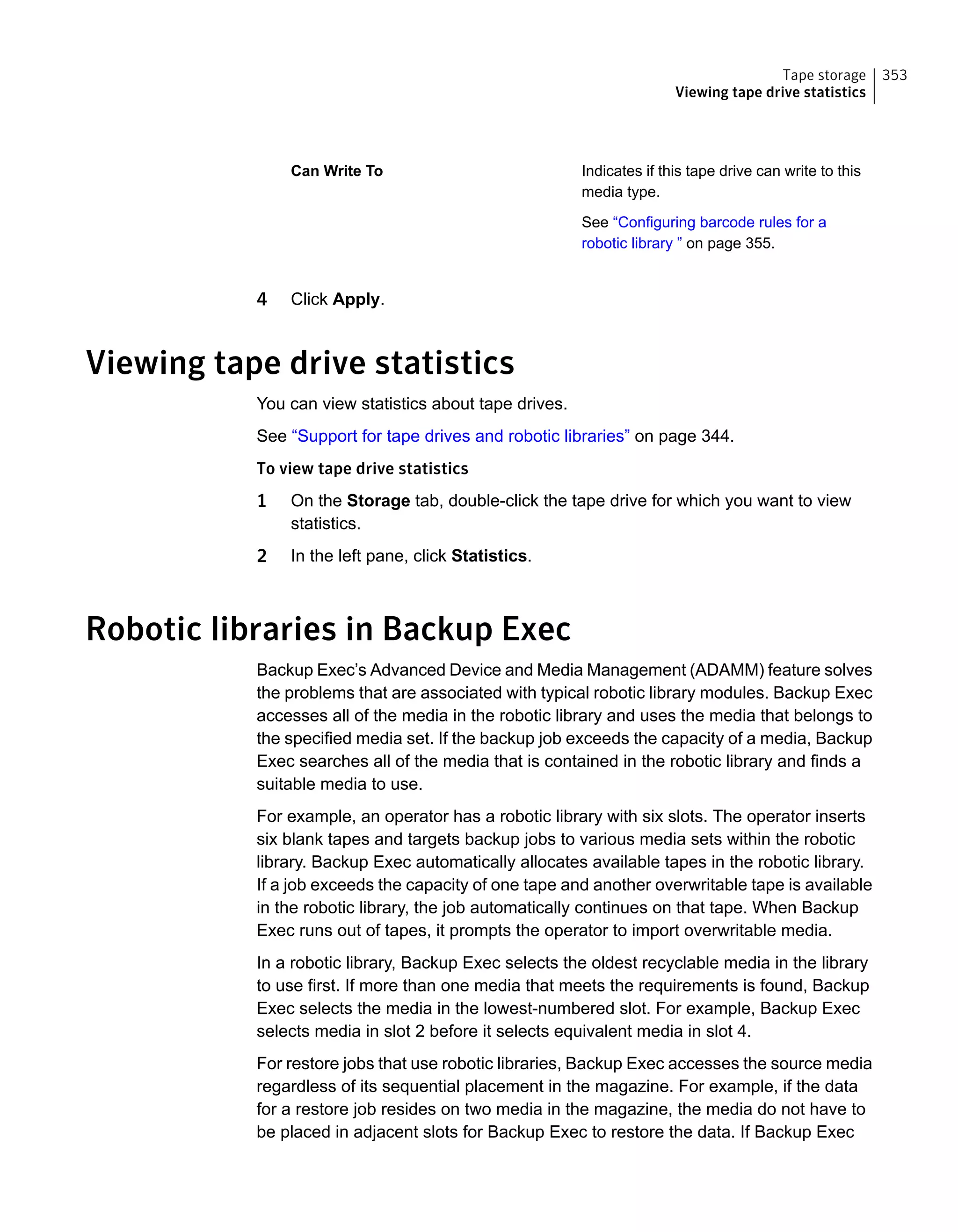Indicates if this tape drive can write to this
media type.
See “Configuring barcode rules for a
robotic library ” on page 355.
Can Write To
4 Click Apply.
Viewing tape drive statistics
You can view statistics about tape drives.
See “Support for tape drives and robotic libraries” on page 344.
To view tape drive statistics
1 On the Storage tab, double-click the tape drive for which you want to view
statistics.
2 In the left pane, click Statistics.
Robotic libraries in Backup Exec
Backup Exec’s Advanced Device and Media Management (ADAMM) feature solves
the problems that are associated with typical robotic library modules. Backup Exec
accesses all of the media in the robotic library and uses the media that belongs to
the specified media set. If the backup job exceeds the capacity of a media, Backup
Exec searches all of the media that is contained in the robotic library and finds a
suitable media to use.
For example, an operator has a robotic library with six slots. The operator inserts
six blank tapes and targets backup jobs to various media sets within the robotic
library. Backup Exec automatically allocates available tapes in the robotic library.
If a job exceeds the capacity of one tape and another overwritable tape is available
in the robotic library, the job automatically continues on that tape. When Backup
Exec runs out of tapes, it prompts the operator to import overwritable media.
In a robotic library, Backup Exec selects the oldest recyclable media in the library
to use first. If more than one media that meets the requirements is found, Backup
Exec selects the media in the lowest-numbered slot. For example, Backup Exec
selects media in slot 2 before it selects equivalent media in slot 4.
For restore jobs that use robotic libraries, Backup Exec accesses the source media
regardless of its sequential placement in the magazine. For example, if the data
for a restore job resides on two media in the magazine, the media do not have to
be placed in adjacent slots for Backup Exec to restore the data. If Backup Exec
353Tape storage
Viewing tape drive statistics
 