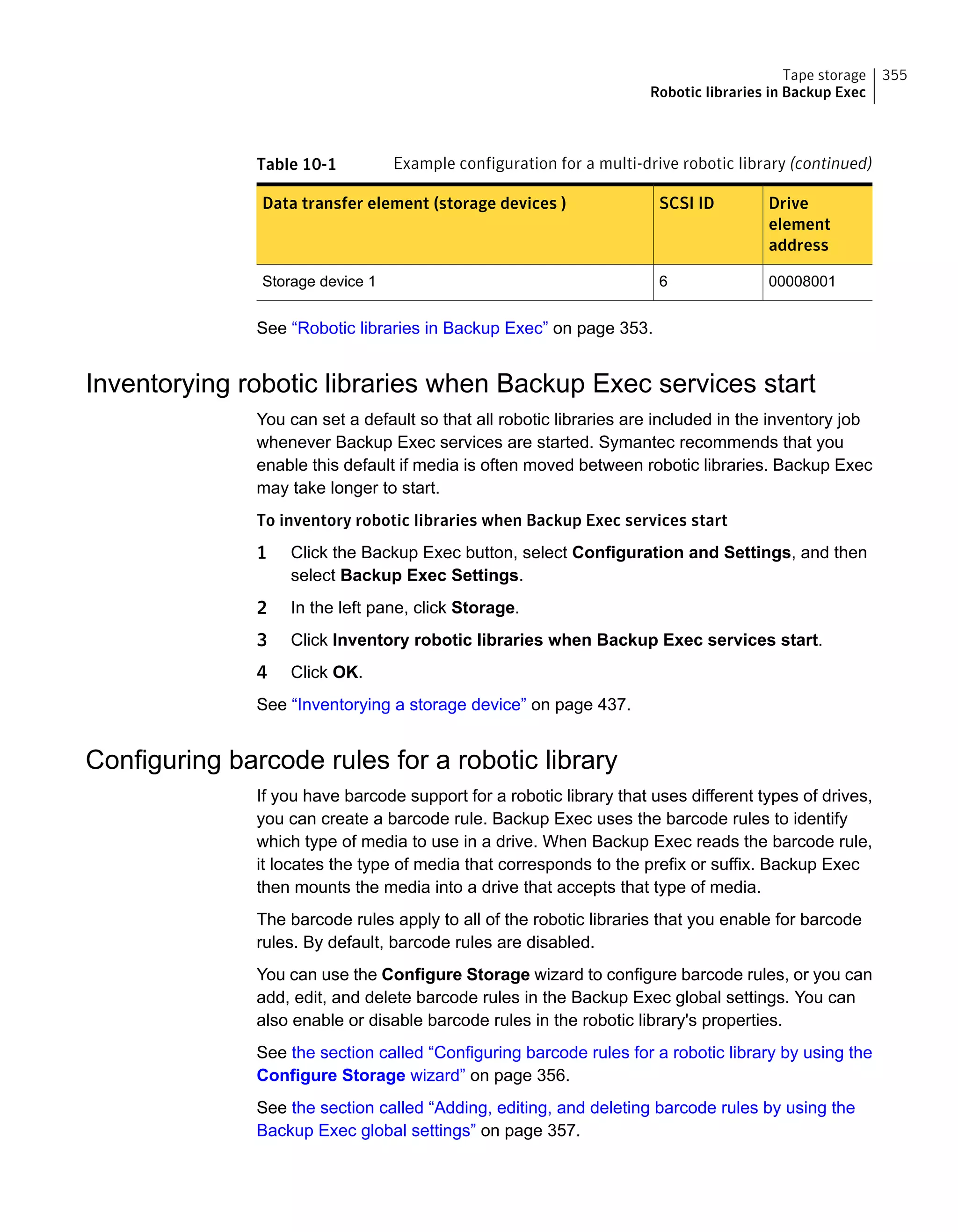 Table 10-1 Example configuration for a multi-drive robotic library (continued)
Drive
element
address
SCSI IDData transfer element (storage devices )
000080016Storage device 1
See “Robotic libraries in Backup Exec” on page 353.
Inventorying robotic libraries when Backup Exec services start
You can set a default so that all robotic libraries are included in the inventory job
whenever Backup Exec services are started. Symantec recommends that you
enable this default if media is often moved between robotic libraries. Backup Exec
may take longer to start.
To inventory robotic libraries when Backup Exec services start
1 Click the Backup Exec button, select Configuration and Settings, and then
select Backup Exec Settings.
2 In the left pane, click Storage.
3 Click Inventory robotic libraries when Backup Exec services start.
4 Click OK.
See “Inventorying a storage device” on page 437.
Configuring barcode rules for a robotic library
If you have barcode support for a robotic library that uses different types of drives,
you can create a barcode rule. Backup Exec uses the barcode rules to identify
which type of media to use in a drive. When Backup Exec reads the barcode rule,
it locates the type of media that corresponds to the prefix or suffix. Backup Exec
then mounts the media into a drive that accepts that type of media.
The barcode rules apply to all of the robotic libraries that you enable for barcode
rules. By default, barcode rules are disabled.
You can use the Configure Storage wizard to configure barcode rules, or you can
add, edit, and delete barcode rules in the Backup Exec global settings. You can
also enable or disable barcode rules in the robotic library's properties.
See the section called “Configuring barcode rules for a robotic library by using the
Configure Storage wizard” on page 356.
See the section called “Adding, editing, and deleting barcode rules by using the
Backup Exec global settings” on page 357.
355Tape storage
Robotic libraries in Backup Exec
 