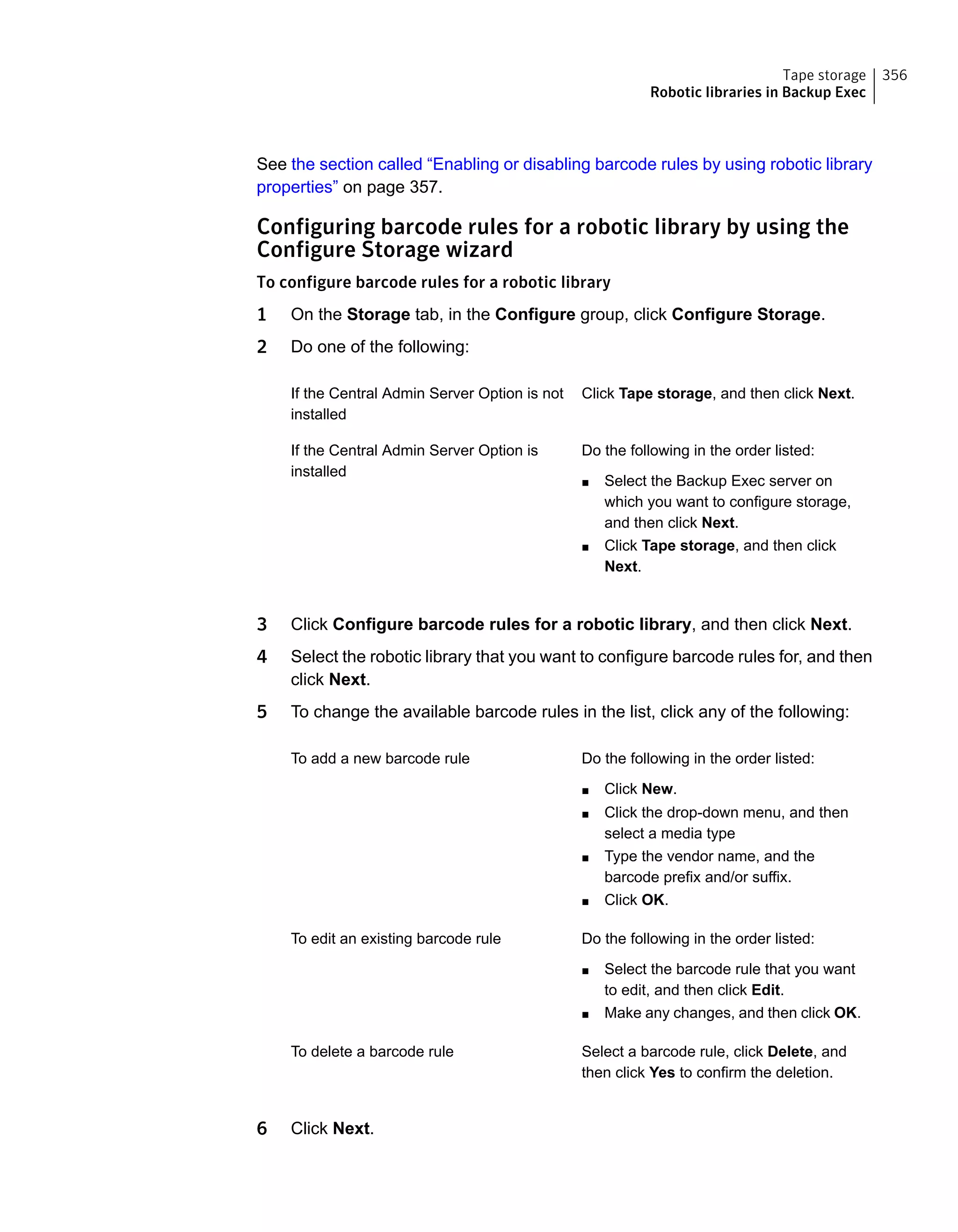 See the section called “Enabling or disabling barcode rules by using robotic library
properties” on page 357.
Configuring barcode rules for a robotic library by using the
Configure Storage wizard
To configure barcode rules for a robotic library
1 On the Storage tab, in the Configure group, click Configure Storage.
2 Do one of the following:
Click Tape storage, and then click Next.If the Central Admin Server Option is not
installed
Do the following in the order listed:
■ Select the Backup Exec server on
which you want to configure storage,
and then click Next.
■ Click Tape storage, and then click
Next.
If the Central Admin Server Option is
installed
3 Click Configure barcode rules for a robotic library, and then click Next.
4 Select the robotic library that you want to configure barcode rules for, and then
click Next.
5 To change the available barcode rules in the list, click any of the following:
Do the following in the order listed:
■ Click New.
■ Click the drop-down menu, and then
select a media type
■ Type the vendor name, and the
barcode prefix and/or suffix.
■ Click OK.
To add a new barcode rule
Do the following in the order listed:
■ Select the barcode rule that you want
to edit, and then click Edit.
■ Make any changes, and then click OK.
To edit an existing barcode rule
Select a barcode rule, click Delete, and
then click Yes to confirm the deletion.
To delete a barcode rule
6 Click Next.
356Tape storage
Robotic libraries in Backup Exec
 