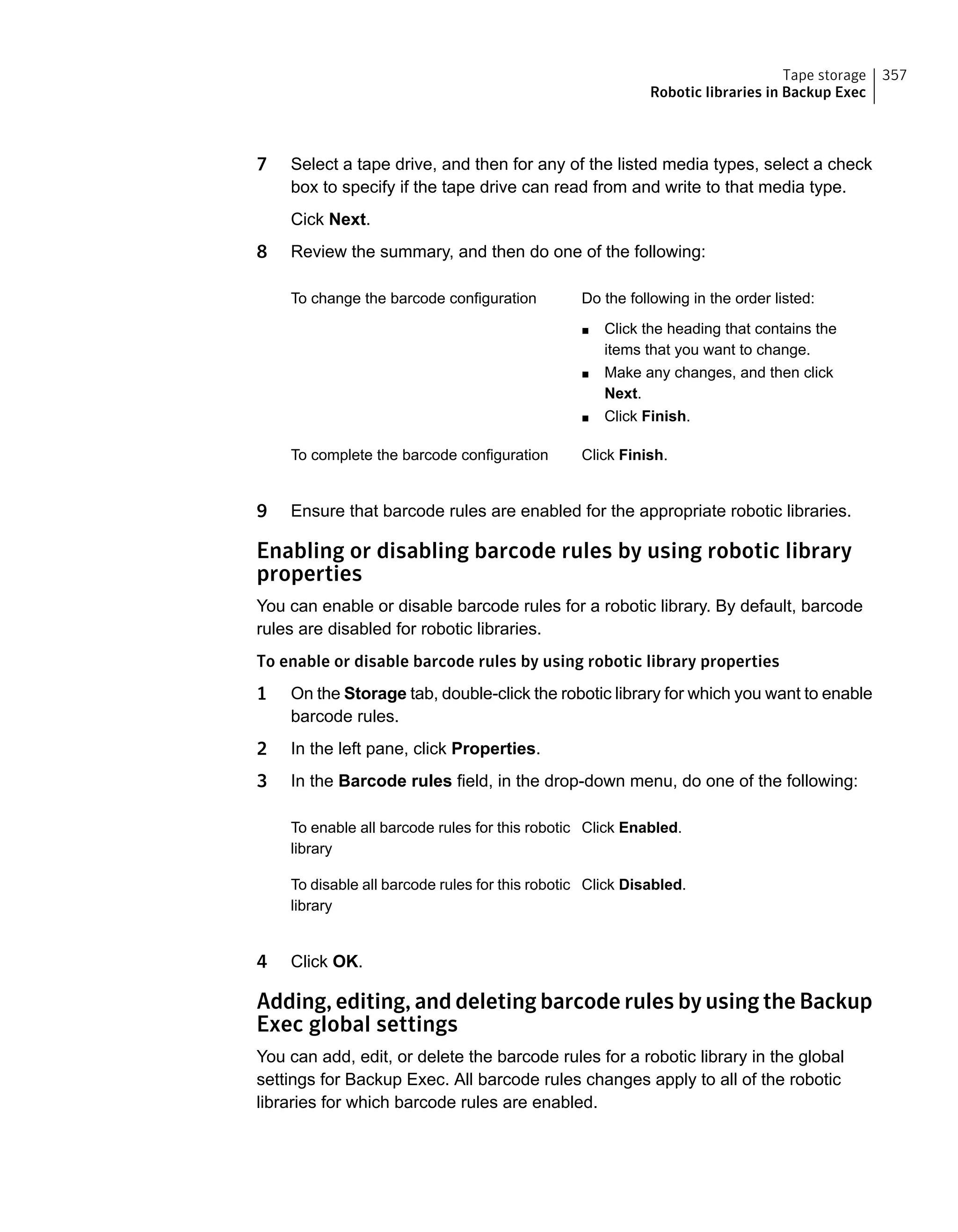 7 Select a tape drive, and then for any of the listed media types, select a check
box to specify if the tape drive can read from and write to that media type.
Cick Next.
8 Review the summary, and then do one of the following:
Do the following in the order listed:
■ Click the heading that contains the
items that you want to change.
■ Make any changes, and then click
Next.
■ Click Finish.
To change the barcode configuration
Click Finish.To complete the barcode configuration
9 Ensure that barcode rules are enabled for the appropriate robotic libraries.
Enabling or disabling barcode rules by using robotic library
properties
You can enable or disable barcode rules for a robotic library. By default, barcode
rules are disabled for robotic libraries.
To enable or disable barcode rules by using robotic library properties
1 On the Storage tab, double-click the robotic library for which you want to enable
barcode rules.
2 In the left pane, click Properties.
3 In the Barcode rules field, in the drop-down menu, do one of the following:
Click Enabled.To enable all barcode rules for this robotic
library
Click Disabled.To disable all barcode rules for this robotic
library
4 Click OK.
Adding, editing, and deleting barcode rules by using the Backup
Exec global settings
You can add, edit, or delete the barcode rules for a robotic library in the global
settings for Backup Exec. All barcode rules changes apply to all of the robotic
libraries for which barcode rules are enabled.
357Tape storage
Robotic libraries in Backup Exec
 