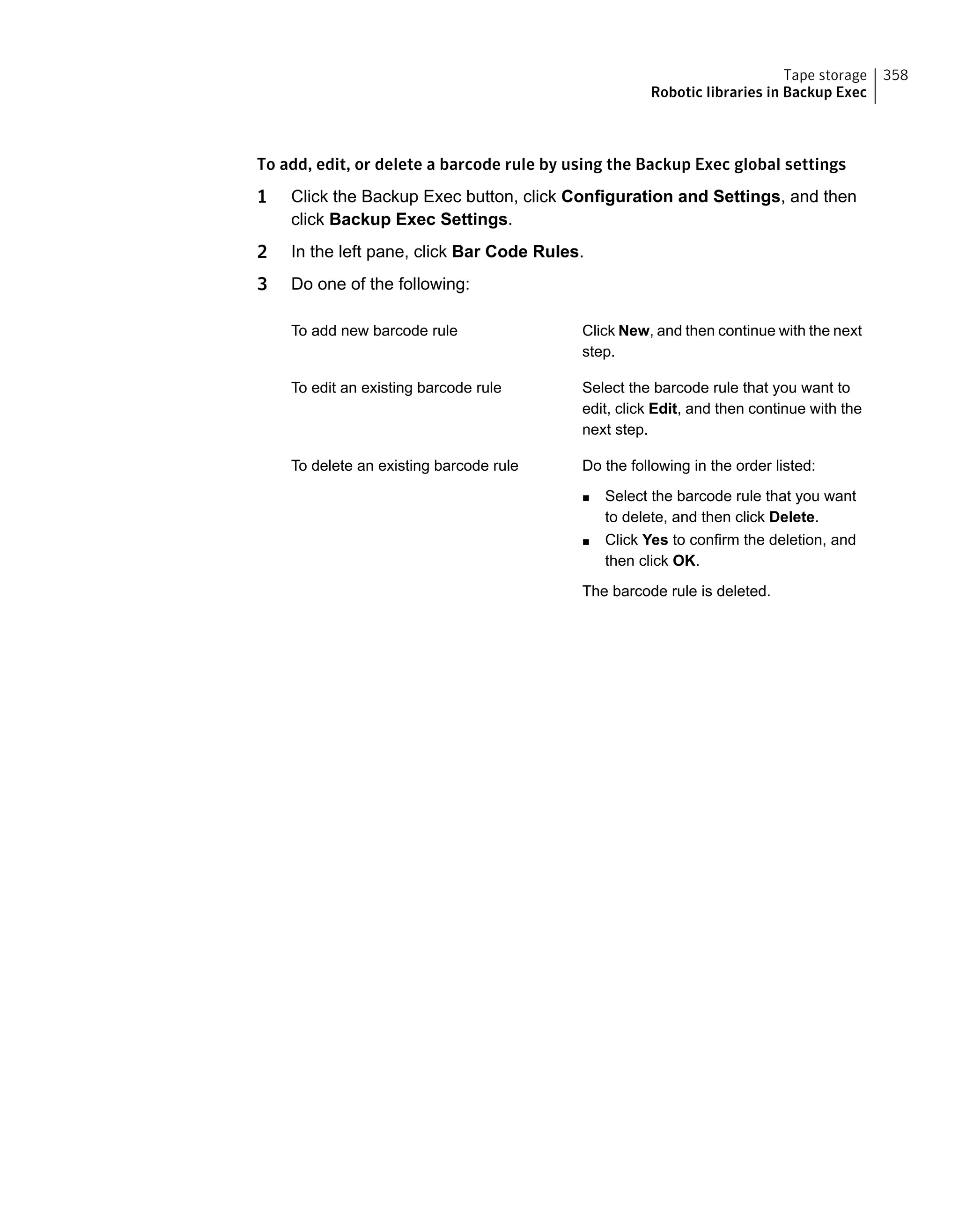 To add, edit, or delete a barcode rule by using the Backup Exec global settings
1 Click the Backup Exec button, click Configuration and Settings, and then
click Backup Exec Settings.
2 In the left pane, click Bar Code Rules.
3 Do one of the following:
Click New, and then continue with the next
step.
To add new barcode rule
Select the barcode rule that you want to
edit, click Edit, and then continue with the
next step.
To edit an existing barcode rule
Do the following in the order listed:
■ Select the barcode rule that you want
to delete, and then click Delete.
■ Click Yes to confirm the deletion, and
then click OK.
The barcode rule is deleted.
To delete an existing barcode rule
358Tape storage
Robotic libraries in Backup Exec
 