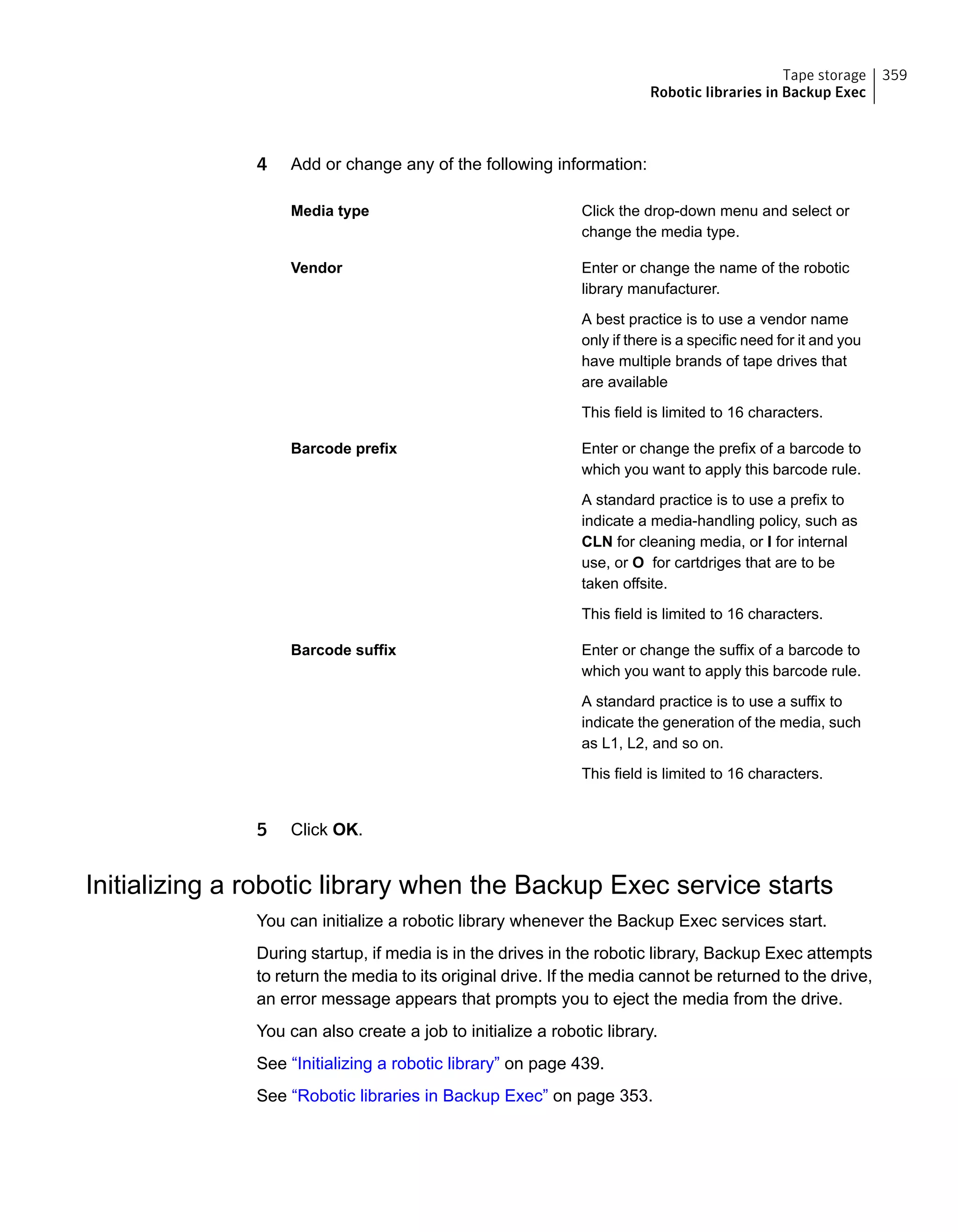 4 Add or change any of the following information:
Click the drop-down menu and select or
change the media type.
Media type
Enter or change the name of the robotic
library manufacturer.
A best practice is to use a vendor name
only if there is a specific need for it and you
have multiple brands of tape drives that
are available
This field is limited to 16 characters.
Vendor
Enter or change the prefix of a barcode to
which you want to apply this barcode rule.
A standard practice is to use a prefix to
indicate a media-handling policy, such as
CLN for cleaning media, or I for internal
use, or O for cartdriges that are to be
taken offsite.
This field is limited to 16 characters.
Barcode prefix
Enter or change the suffix of a barcode to
which you want to apply this barcode rule.
A standard practice is to use a suffix to
indicate the generation of the media, such
as L1, L2, and so on.
This field is limited to 16 characters.
Barcode suffix
5 Click OK.
Initializing a robotic library when the Backup Exec service starts
You can initialize a robotic library whenever the Backup Exec services start.
During startup, if media is in the drives in the robotic library, Backup Exec attempts
to return the media to its original drive. If the media cannot be returned to the drive,
an error message appears that prompts you to eject the media from the drive.
You can also create a job to initialize a robotic library.
See “Initializing a robotic library” on page 439.
See “Robotic libraries in Backup Exec” on page 353.
359Tape storage
Robotic libraries in Backup Exec
 