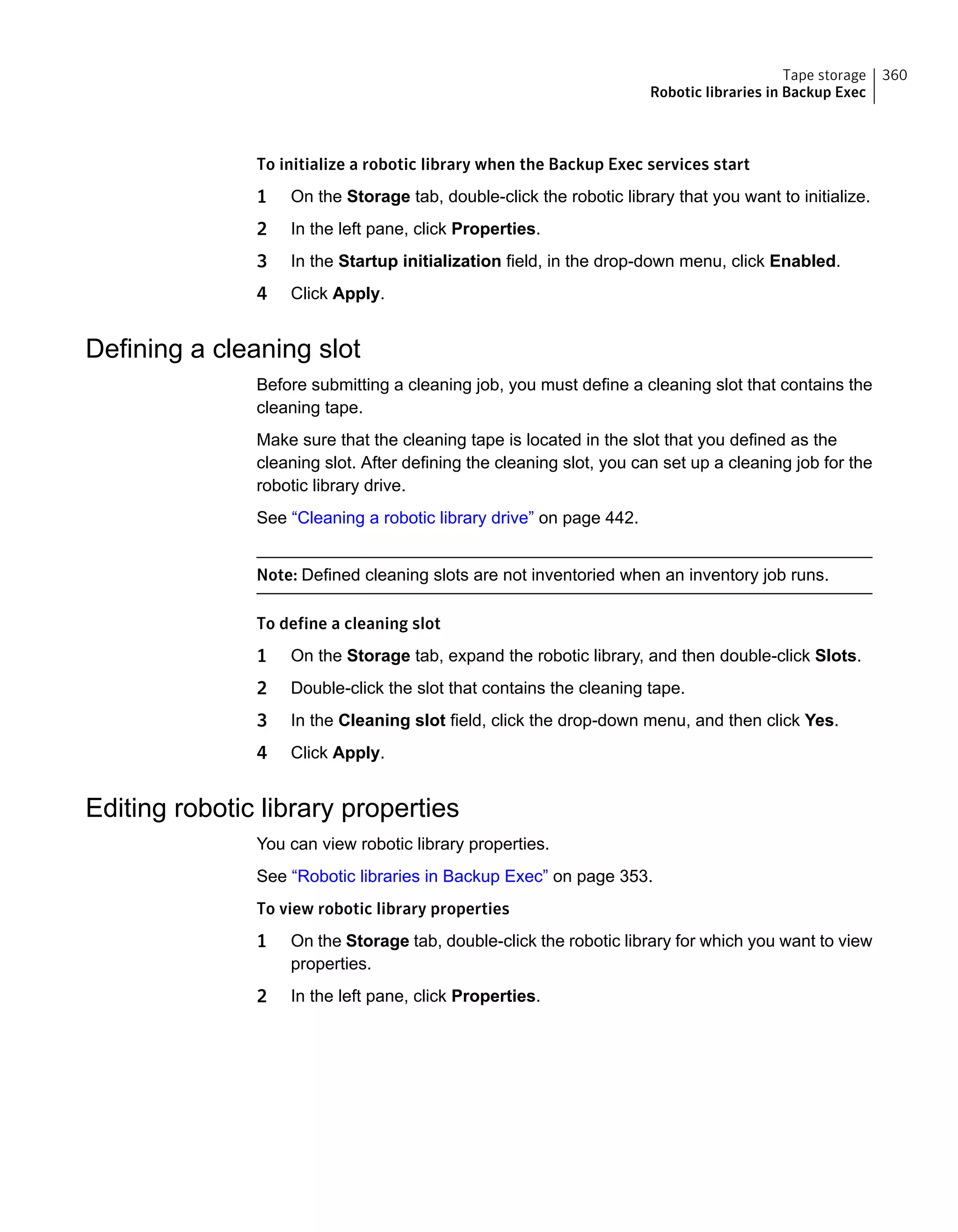 To initialize a robotic library when the Backup Exec services start
1 On the Storage tab, double-click the robotic library that you want to initialize.
2 In the left pane, click Properties.
3 In the Startup initialization field, in the drop-down menu, click Enabled.
4 Click Apply.
Defining a cleaning slot
Before submitting a cleaning job, you must define a cleaning slot that contains the
cleaning tape.
Make sure that the cleaning tape is located in the slot that you defined as the
cleaning slot. After defining the cleaning slot, you can set up a cleaning job for the
robotic library drive.
See “Cleaning a robotic library drive” on page 442.
Note: Defined cleaning slots are not inventoried when an inventory job runs.
To define a cleaning slot
1 On the Storage tab, expand the robotic library, and then double-click Slots.
2 Double-click the slot that contains the cleaning tape.
3 In the Cleaning slot field, click the drop-down menu, and then click Yes.
4 Click Apply.
Editing robotic library properties
You can view robotic library properties.
See “Robotic libraries in Backup Exec” on page 353.
To view robotic library properties
1 On the Storage tab, double-click the robotic library for which you want to view
properties.
2 In the left pane, click Properties.
360Tape storage
Robotic libraries in Backup Exec
 