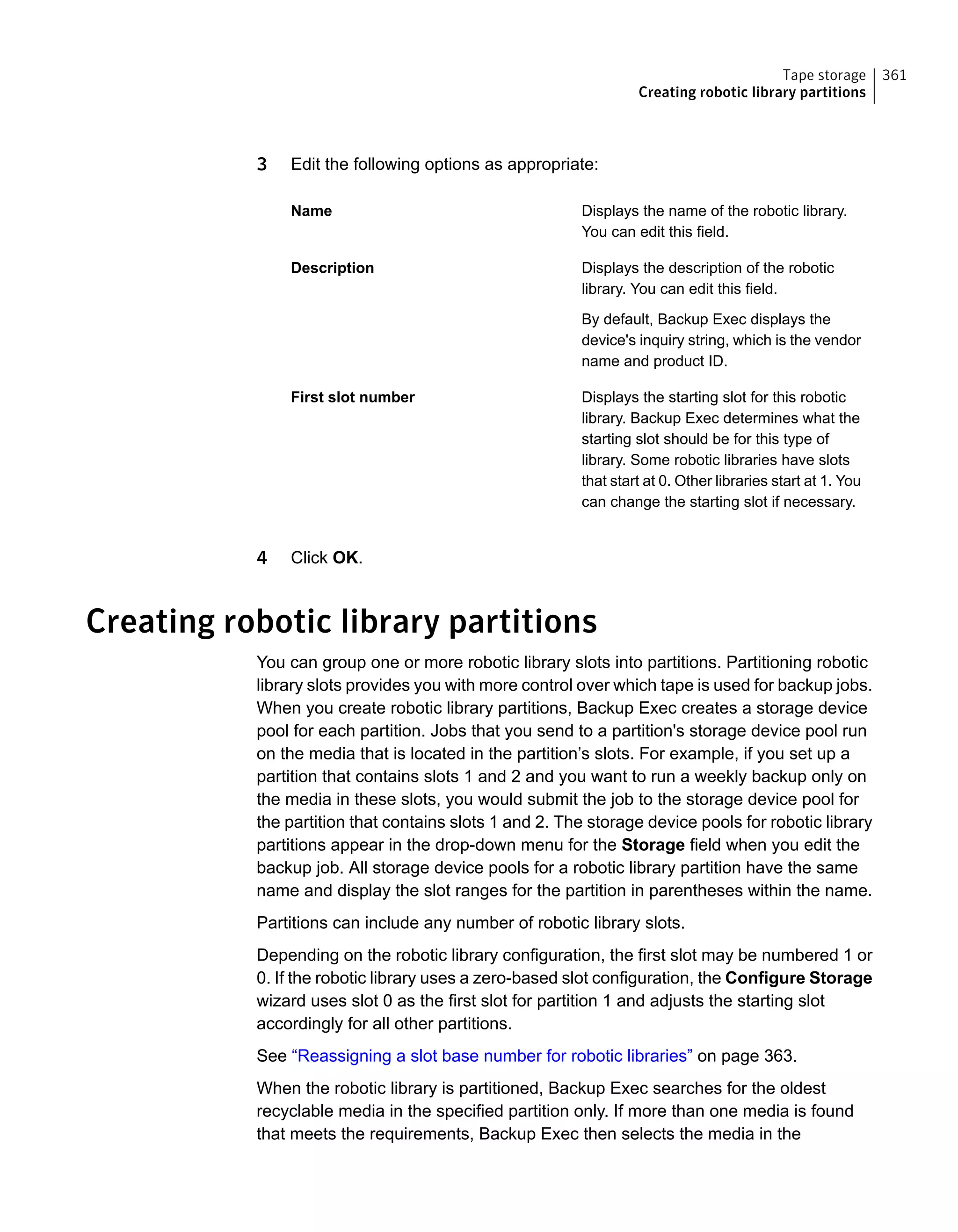 3 Edit the following options as appropriate:
Displays the name of the robotic library.
You can edit this field.
Name
Displays the description of the robotic
library. You can edit this field.
By default, Backup Exec displays the
device's inquiry string, which is the vendor
name and product ID.
Description
Displays the starting slot for this robotic
library. Backup Exec determines what the
starting slot should be for this type of
library. Some robotic libraries have slots
that start at 0. Other libraries start at 1. You
can change the starting slot if necessary.
First slot number
4 Click OK.
Creating robotic library partitions
You can group one or more robotic library slots into partitions. Partitioning robotic
library slots provides you with more control over which tape is used for backup jobs.
When you create robotic library partitions, Backup Exec creates a storage device
pool for each partition. Jobs that you send to a partition's storage device pool run
on the media that is located in the partition’s slots. For example, if you set up a
partition that contains slots 1 and 2 and you want to run a weekly backup only on
the media in these slots, you would submit the job to the storage device pool for
the partition that contains slots 1 and 2. The storage device pools for robotic library
partitions appear in the drop-down menu for the Storage field when you edit the
backup job. All storage device pools for a robotic library partition have the same
name and display the slot ranges for the partition in parentheses within the name.
Partitions can include any number of robotic library slots.
Depending on the robotic library configuration, the first slot may be numbered 1 or
0. If the robotic library uses a zero-based slot configuration, the Configure Storage
wizard uses slot 0 as the first slot for partition 1 and adjusts the starting slot
accordingly for all other partitions.
See “Reassigning a slot base number for robotic libraries” on page 363.
When the robotic library is partitioned, Backup Exec searches for the oldest
recyclable media in the specified partition only. If more than one media is found
that meets the requirements, Backup Exec then selects the media in the
361Tape storage
Creating robotic library partitions
 
