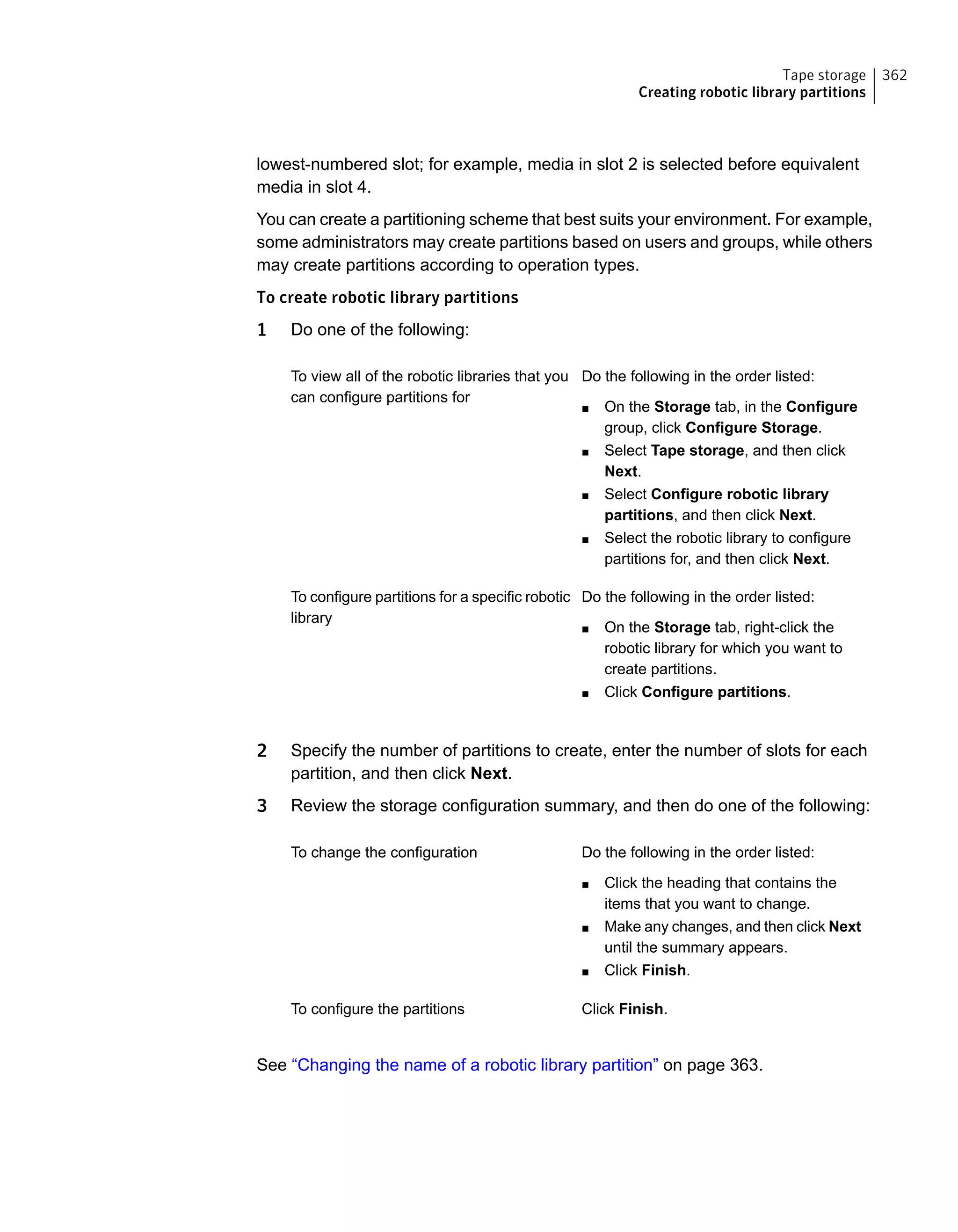 lowest-numbered slot; for example, media in slot 2 is selected before equivalent
media in slot 4.
You can create a partitioning scheme that best suits your environment. For example,
some administrators may create partitions based on users and groups, while others
may create partitions according to operation types.
To create robotic library partitions
1 Do one of the following:
Do the following in the order listed:
■ On the Storage tab, in the Configure
group, click Configure Storage.
■ Select Tape storage, and then click
Next.
■ Select Configure robotic library
partitions, and then click Next.
■ Select the robotic library to configure
partitions for, and then click Next.
To view all of the robotic libraries that you
can configure partitions for
Do the following in the order listed:
■ On the Storage tab, right-click the
robotic library for which you want to
create partitions.
■ Click Configure partitions.
To configure partitions for a specific robotic
library
2 Specify the number of partitions to create, enter the number of slots for each
partition, and then click Next.
3 Review the storage configuration summary, and then do one of the following:
Do the following in the order listed:
■ Click the heading that contains the
items that you want to change.
■ Make any changes, and then click Next
until the summary appears.
■ Click Finish.
To change the configuration
Click Finish.To configure the partitions
See “Changing the name of a robotic library partition” on page 363.
362Tape storage
Creating robotic library partitions
 