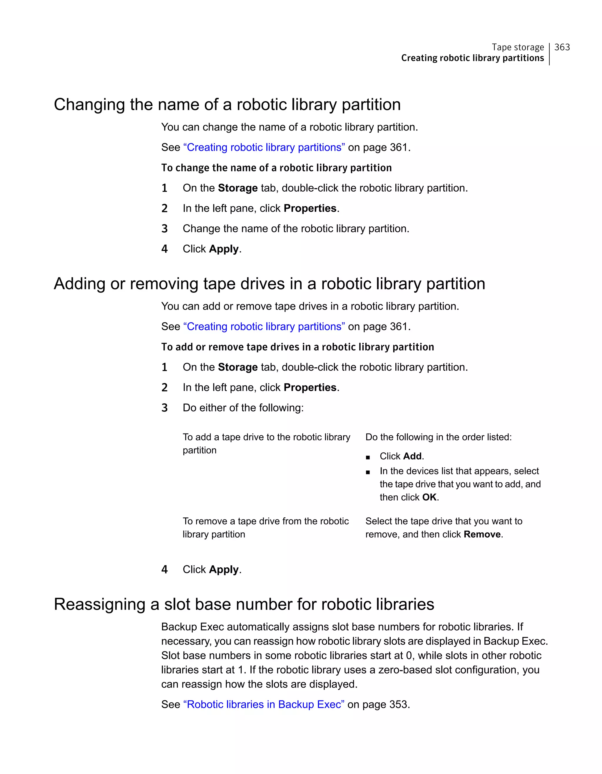 Changing the name of a robotic library partition
You can change the name of a robotic library partition.
See “Creating robotic library partitions” on page 361.
To change the name of a robotic library partition
1 On the Storage tab, double-click the robotic library partition.
2 In the left pane, click Properties.
3 Change the name of the robotic library partition.
4 Click Apply.
Adding or removing tape drives in a robotic library partition
You can add or remove tape drives in a robotic library partition.
See “Creating robotic library partitions” on page 361.
To add or remove tape drives in a robotic library partition
1 On the Storage tab, double-click the robotic library partition.
2 In the left pane, click Properties.
3 Do either of the following:
Do the following in the order listed:
■ Click Add.
■ In the devices list that appears, select
the tape drive that you want to add, and
then click OK.
To add a tape drive to the robotic library
partition
Select the tape drive that you want to
remove, and then click Remove.
To remove a tape drive from the robotic
library partition
4 Click Apply.
Reassigning a slot base number for robotic libraries
Backup Exec automatically assigns slot base numbers for robotic libraries. If
necessary, you can reassign how robotic library slots are displayed in Backup Exec.
Slot base numbers in some robotic libraries start at 0, while slots in other robotic
libraries start at 1. If the robotic library uses a zero-based slot configuration, you
can reassign how the slots are displayed.
See “Robotic libraries in Backup Exec” on page 353.
363Tape storage
Creating robotic library partitions
 