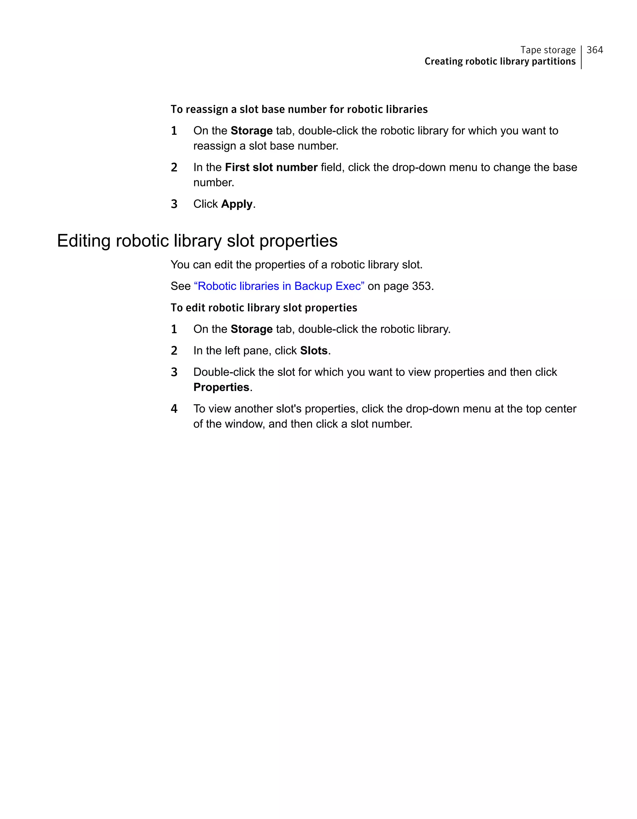 To reassign a slot base number for robotic libraries
1 On the Storage tab, double-click the robotic library for which you want to
reassign a slot base number.
2 In the First slot number field, click the drop-down menu to change the base
number.
3 Click Apply.
Editing robotic library slot properties
You can edit the properties of a robotic library slot.
See “Robotic libraries in Backup Exec” on page 353.
To edit robotic library slot properties
1 On the Storage tab, double-click the robotic library.
2 In the left pane, click Slots.
3 Double-click the slot for which you want to view properties and then click
Properties.
4 To view another slot's properties, click the drop-down menu at the top center
of the window, and then click a slot number.
364Tape storage
Creating robotic library partitions
 
