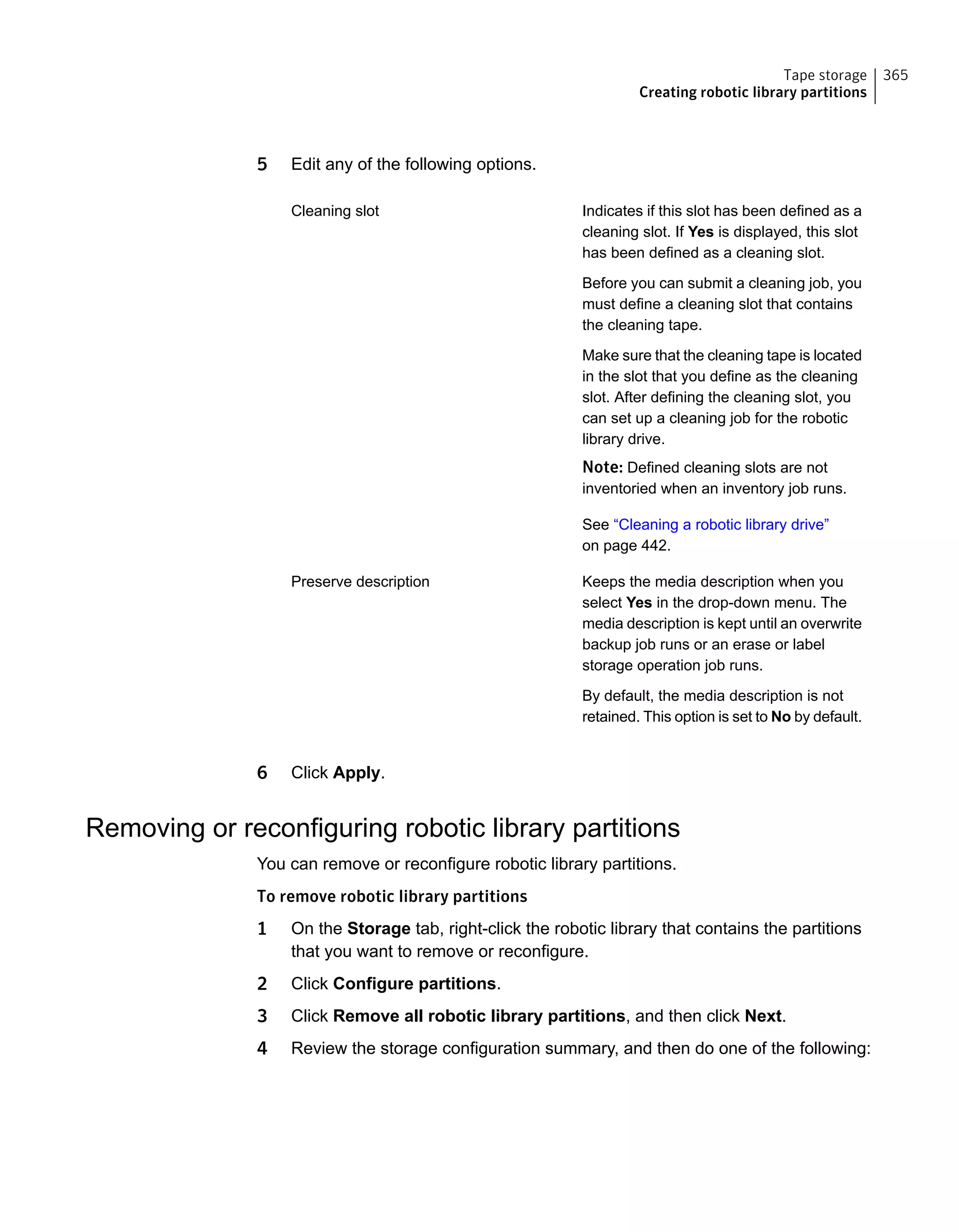 5 Edit any of the following options.
Indicates if this slot has been defined as a
cleaning slot. If Yes is displayed, this slot
has been defined as a cleaning slot.
Before you can submit a cleaning job, you
must define a cleaning slot that contains
the cleaning tape.
Make sure that the cleaning tape is located
in the slot that you define as the cleaning
slot. After defining the cleaning slot, you
can set up a cleaning job for the robotic
library drive.
Note: Defined cleaning slots are not
inventoried when an inventory job runs.
See “Cleaning a robotic library drive”
on page 442.
Cleaning slot
Keeps the media description when you
select Yes in the drop-down menu. The
media description is kept until an overwrite
backup job runs or an erase or label
storage operation job runs.
By default, the media description is not
retained. This option is set to No by default.
Preserve description
6 Click Apply.
Removing or reconfiguring robotic library partitions
You can remove or reconfigure robotic library partitions.
To remove robotic library partitions
1 On the Storage tab, right-click the robotic library that contains the partitions
that you want to remove or reconfigure.
2 Click Configure partitions.
3 Click Remove all robotic library partitions, and then click Next.
4 Review the storage configuration summary, and then do one of the following:
365Tape storage
Creating robotic library partitions
 