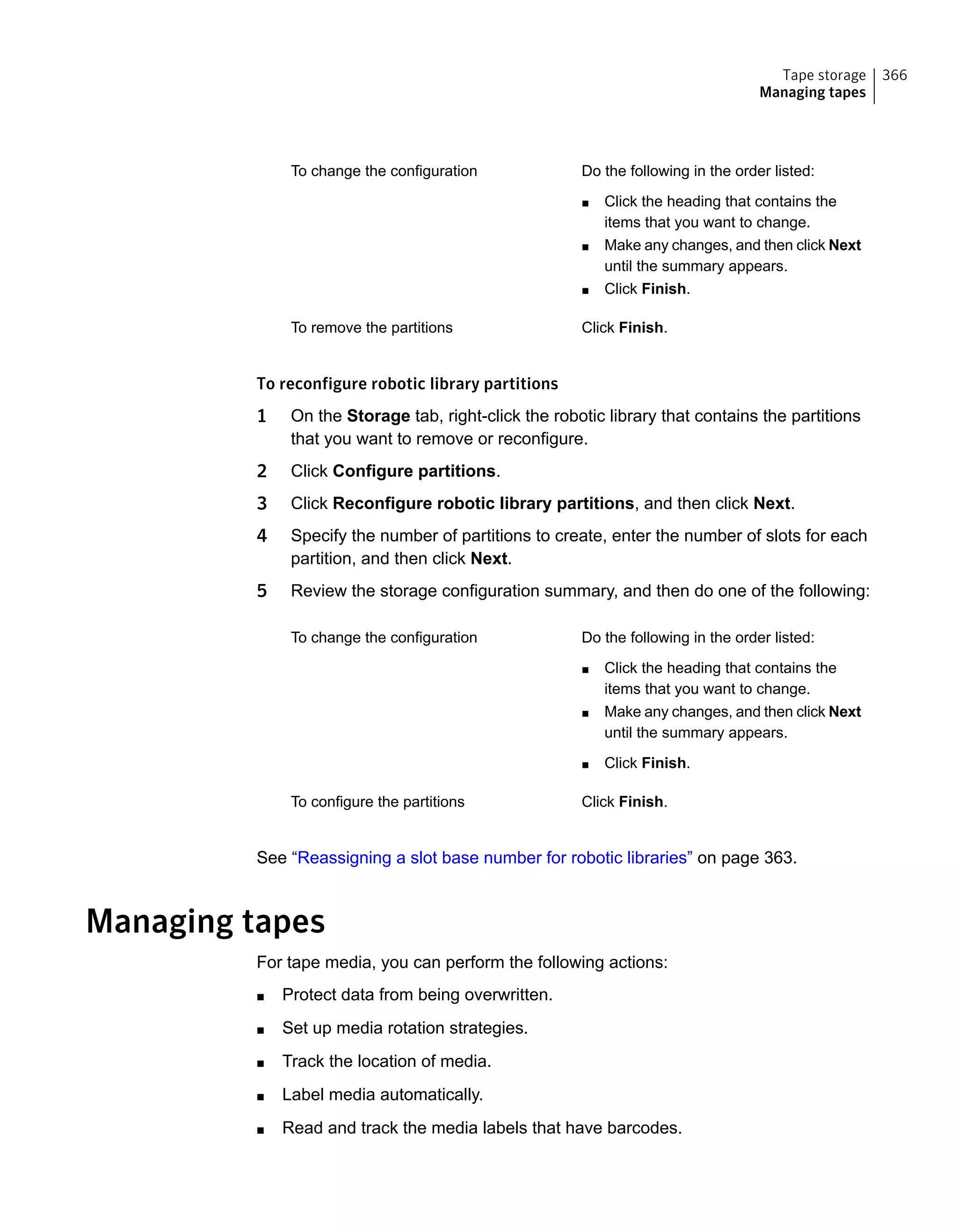 Do the following in the order listed:
■ Click the heading that contains the
items that you want to change.
■ Make any changes, and then click Next
until the summary appears.
■ Click Finish.
To change the configuration
Click Finish.To remove the partitions
To reconfigure robotic library partitions
1 On the Storage tab, right-click the robotic library that contains the partitions
that you want to remove or reconfigure.
2 Click Configure partitions.
3 Click Reconfigure robotic library partitions, and then click Next.
4 Specify the number of partitions to create, enter the number of slots for each
partition, and then click Next.
5 Review the storage configuration summary, and then do one of the following:
Do the following in the order listed:
■ Click the heading that contains the
items that you want to change.
■ Make any changes, and then click Next
until the summary appears.
■ Click Finish.
To change the configuration
Click Finish.To configure the partitions
See “Reassigning a slot base number for robotic libraries” on page 363.
Managing tapes
For tape media, you can perform the following actions:
■ Protect data from being overwritten.
■ Set up media rotation strategies.
■ Track the location of media.
■ Label media automatically.
■ Read and track the media labels that have barcodes.
366Tape storage
Managing tapes
 