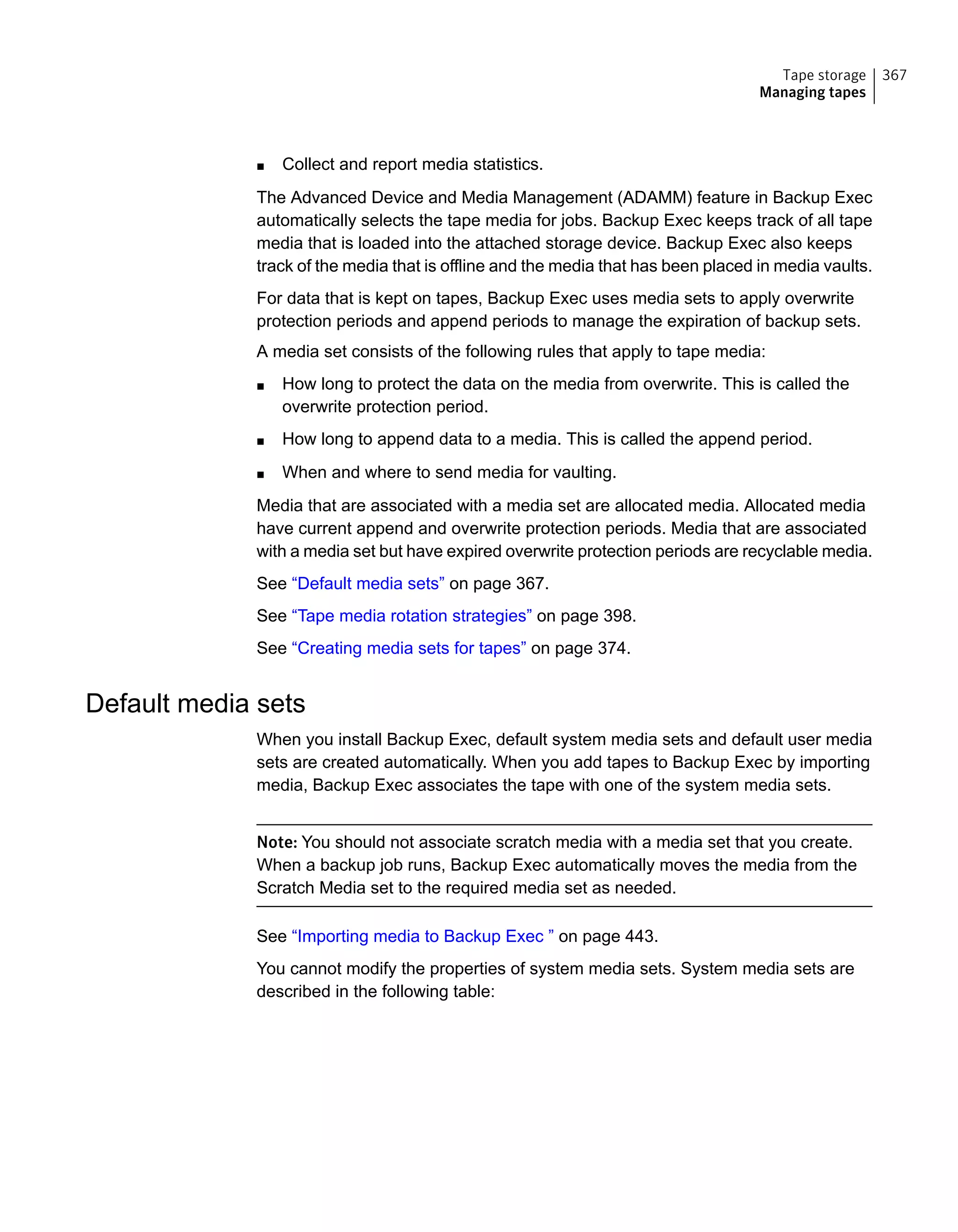 ■ Collect and report media statistics.
The Advanced Device and Media Management (ADAMM) feature in Backup Exec
automatically selects the tape media for jobs. Backup Exec keeps track of all tape
media that is loaded into the attached storage device. Backup Exec also keeps
track of the media that is offline and the media that has been placed in media vaults.
For data that is kept on tapes, Backup Exec uses media sets to apply overwrite
protection periods and append periods to manage the expiration of backup sets.
A media set consists of the following rules that apply to tape media:
■ How long to protect the data on the media from overwrite. This is called the
overwrite protection period.
■ How long to append data to a media. This is called the append period.
■ When and where to send media for vaulting.
Media that are associated with a media set are allocated media. Allocated media
have current append and overwrite protection periods. Media that are associated
with a media set but have expired overwrite protection periods are recyclable media.
See “Default media sets” on page 367.
See “Tape media rotation strategies” on page 398.
See “Creating media sets for tapes” on page 374.
Default media sets
When you install Backup Exec, default system media sets and default user media
sets are created automatically. When you add tapes to Backup Exec by importing
media, Backup Exec associates the tape with one of the system media sets.
Note: You should not associate scratch media with a media set that you create.
When a backup job runs, Backup Exec automatically moves the media from the
Scratch Media set to the required media set as needed.
See “Importing media to Backup Exec ” on page 443.
You cannot modify the properties of system media sets. System media sets are
described in the following table:
367Tape storage
Managing tapes
 