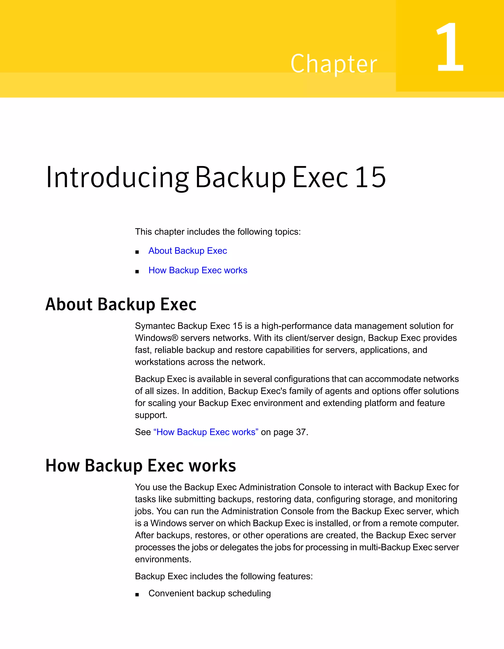 Introducing Backup Exec 15
This chapter includes the following topics:
■ About Backup Exec
■ How Backup Exec works
About Backup Exec
Symantec Backup Exec 15 is a high-performance data management solution for
Windows® servers networks. With its client/server design, Backup Exec provides
fast, reliable backup and restore capabilities for servers, applications, and
workstations across the network.
Backup Exec is available in several configurations that can accommodate networks
of all sizes. In addition, Backup Exec's family of agents and options offer solutions
for scaling your Backup Exec environment and extending platform and feature
support.
See “How Backup Exec works” on page 37.
How Backup Exec works
You use the Backup Exec Administration Console to interact with Backup Exec for
tasks like submitting backups, restoring data, configuring storage, and monitoring
jobs. You can run the Administration Console from the Backup Exec server, which
is a Windows server on which Backup Exec is installed, or from a remote computer.
After backups, restores, or other operations are created, the Backup Exec server
processes the jobs or delegates the jobs for processing in multi-Backup Exec server
environments.
Backup Exec includes the following features:
■ Convenient backup scheduling
1Chapter
 