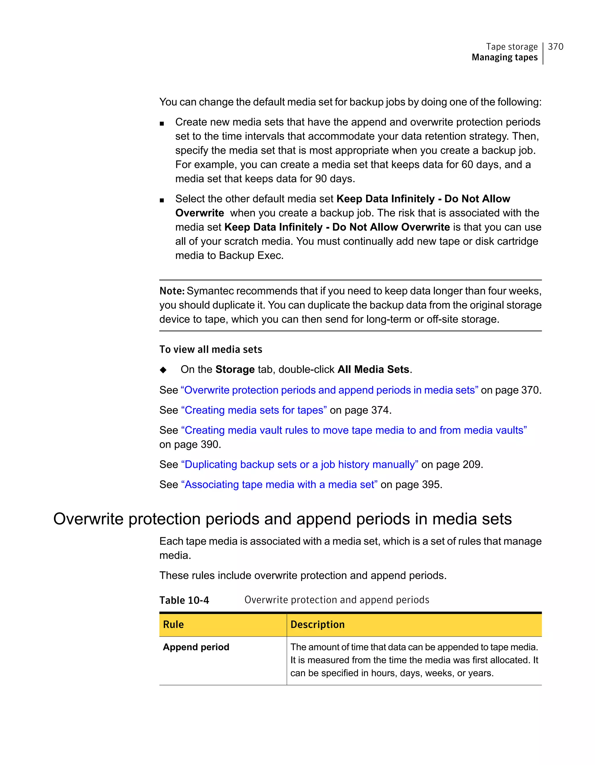 You can change the default media set for backup jobs by doing one of the following:
■ Create new media sets that have the append and overwrite protection periods
set to the time intervals that accommodate your data retention strategy. Then,
specify the media set that is most appropriate when you create a backup job.
For example, you can create a media set that keeps data for 60 days, and a
media set that keeps data for 90 days.
■ Select the other default media set Keep Data Infinitely - Do Not Allow
Overwrite when you create a backup job. The risk that is associated with the
media set Keep Data Infinitely - Do Not Allow Overwrite is that you can use
all of your scratch media. You must continually add new tape or disk cartridge
media to Backup Exec.
Note: Symantec recommends that if you need to keep data longer than four weeks,
you should duplicate it. You can duplicate the backup data from the original storage
device to tape, which you can then send for long-term or off-site storage.
To view all media sets
◆ On the Storage tab, double-click All Media Sets.
See “Overwrite protection periods and append periods in media sets” on page 370.
See “Creating media sets for tapes” on page 374.
See “Creating media vault rules to move tape media to and from media vaults”
on page 390.
See “Duplicating backup sets or a job history manually” on page 209.
See “Associating tape media with a media set” on page 395.
Overwrite protection periods and append periods in media sets
Each tape media is associated with a media set, which is a set of rules that manage
media.
These rules include overwrite protection and append periods.
Table 10-4 Overwrite protection and append periods
DescriptionRule
The amount of time that data can be appended to tape media.
It is measured from the time the media was first allocated. It
can be specified in hours, days, weeks, or years.
Append period
370Tape storage
Managing tapes
 