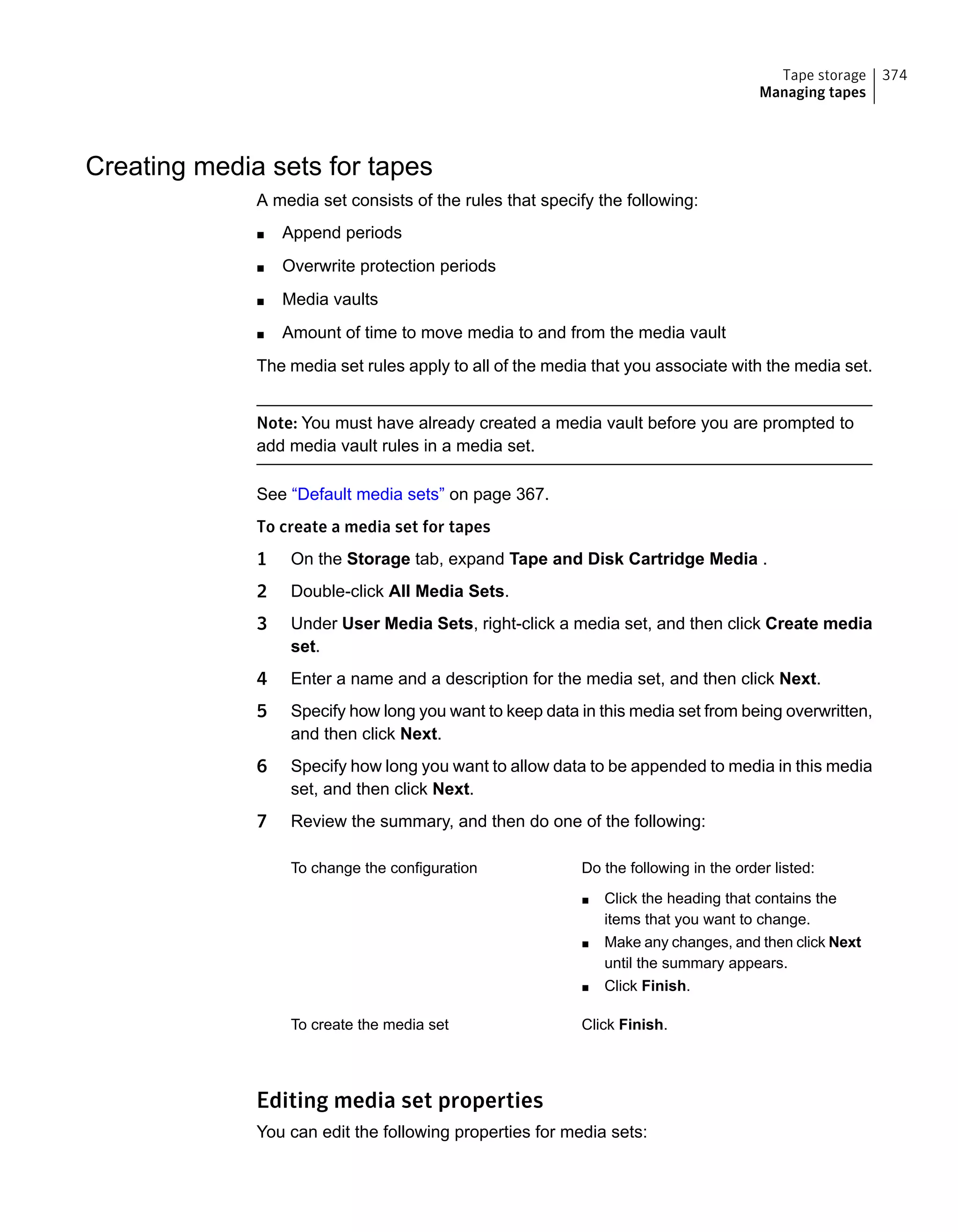 Creating media sets for tapes
A media set consists of the rules that specify the following:
■ Append periods
■ Overwrite protection periods
■ Media vaults
■ Amount of time to move media to and from the media vault
The media set rules apply to all of the media that you associate with the media set.
Note: You must have already created a media vault before you are prompted to
add media vault rules in a media set.
See “Default media sets” on page 367.
To create a media set for tapes
1 On the Storage tab, expand Tape and Disk Cartridge Media .
2 Double-click All Media Sets.
3 Under User Media Sets, right-click a media set, and then click Create media
set.
4 Enter a name and a description for the media set, and then click Next.
5 Specify how long you want to keep data in this media set from being overwritten,
and then click Next.
6 Specify how long you want to allow data to be appended to media in this media
set, and then click Next.
7 Review the summary, and then do one of the following:
Do the following in the order listed:
■ Click the heading that contains the
items that you want to change.
■ Make any changes, and then click Next
until the summary appears.
■ Click Finish.
To change the configuration
Click Finish.To create the media set
Editing media set properties
You can edit the following properties for media sets:
374Tape storage
Managing tapes
 