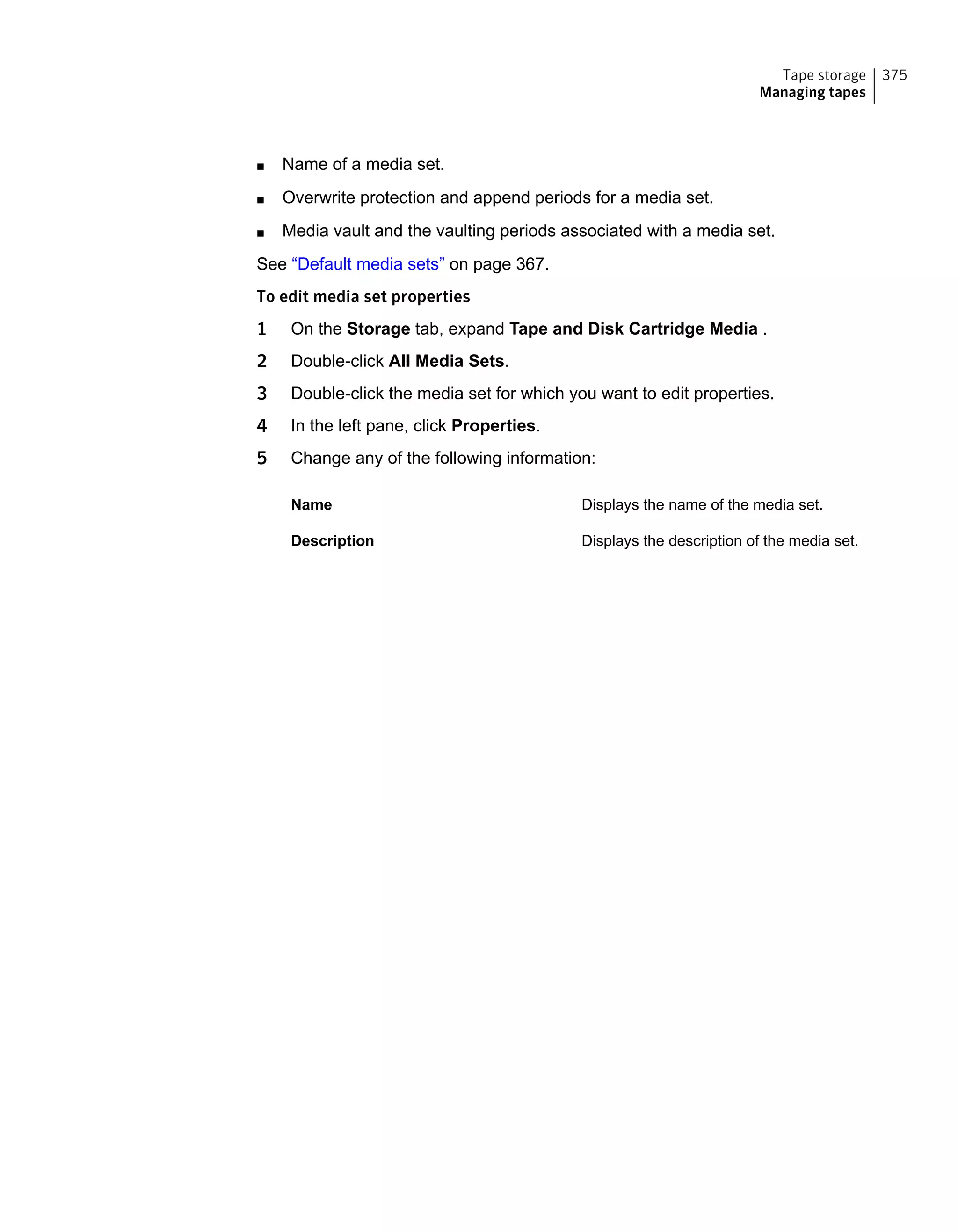 ■ Name of a media set.
■ Overwrite protection and append periods for a media set.
■ Media vault and the vaulting periods associated with a media set.
See “Default media sets” on page 367.
To edit media set properties
1 On the Storage tab, expand Tape and Disk Cartridge Media .
2 Double-click All Media Sets.
3 Double-click the media set for which you want to edit properties.
4 In the left pane, click Properties.
5 Change any of the following information:
Displays the name of the media set.Name
Displays the description of the media set.Description
375Tape storage
Managing tapes
 