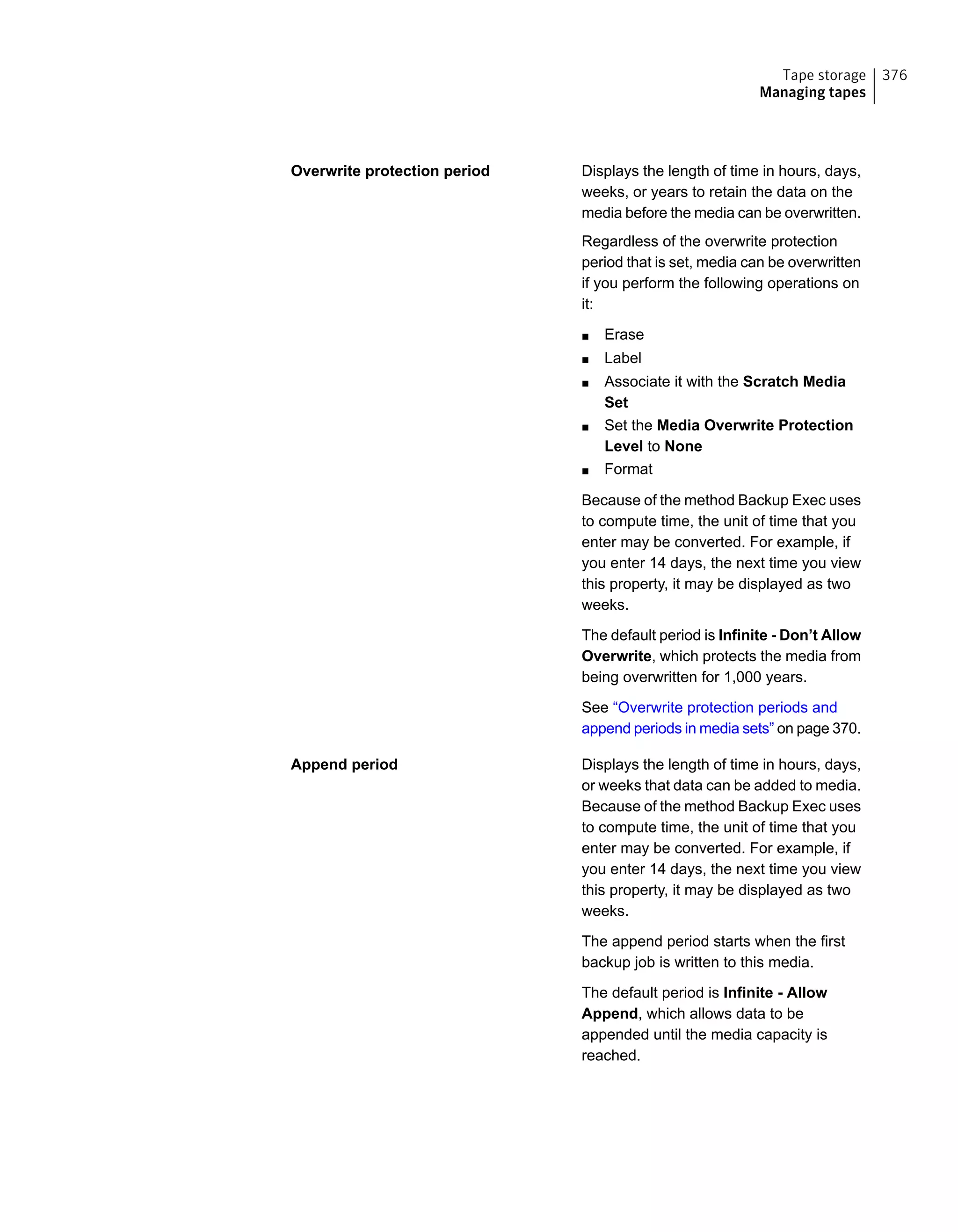 Displays the length of time in hours, days,
weeks, or years to retain the data on the
media before the media can be overwritten.
Regardless of the overwrite protection
period that is set, media can be overwritten
if you perform the following operations on
it:
■ Erase
■ Label
■ Associate it with the Scratch Media
Set
■ Set the Media Overwrite Protection
Level to None
■ Format
Because of the method Backup Exec uses
to compute time, the unit of time that you
enter may be converted. For example, if
you enter 14 days, the next time you view
this property, it may be displayed as two
weeks.
The default period is Infinite - Don’t Allow
Overwrite, which protects the media from
being overwritten for 1,000 years.
See “Overwrite protection periods and
append periods in media sets” on page 370.
Overwrite protection period
Displays the length of time in hours, days,
or weeks that data can be added to media.
Because of the method Backup Exec uses
to compute time, the unit of time that you
enter may be converted. For example, if
you enter 14 days, the next time you view
this property, it may be displayed as two
weeks.
The append period starts when the first
backup job is written to this media.
The default period is Infinite - Allow
Append, which allows data to be
appended until the media capacity is
reached.
Append period
376Tape storage
Managing tapes
 