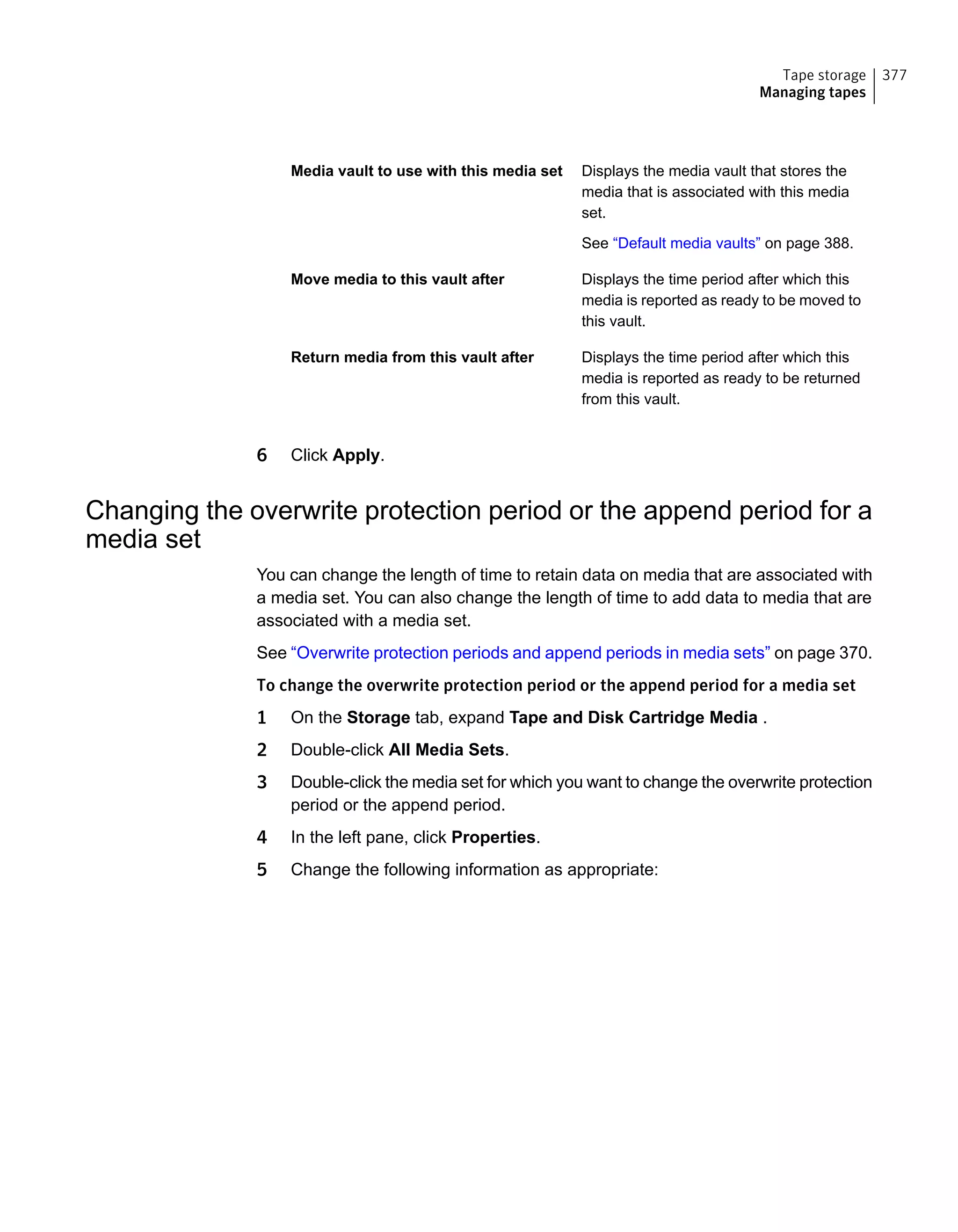 Displays the media vault that stores the
media that is associated with this media
set.
See “Default media vaults” on page 388.
Media vault to use with this media set
Displays the time period after which this
media is reported as ready to be moved to
this vault.
Move media to this vault after
Displays the time period after which this
media is reported as ready to be returned
from this vault.
Return media from this vault after
6 Click Apply.
Changing the overwrite protection period or the append period for a
media set
You can change the length of time to retain data on media that are associated with
a media set. You can also change the length of time to add data to media that are
associated with a media set.
See “Overwrite protection periods and append periods in media sets” on page 370.
To change the overwrite protection period or the append period for a media set
1 On the Storage tab, expand Tape and Disk Cartridge Media .
2 Double-click All Media Sets.
3 Double-click the media set for which you want to change the overwrite protection
period or the append period.
4 In the left pane, click Properties.
5 Change the following information as appropriate:
377Tape storage
Managing tapes
 