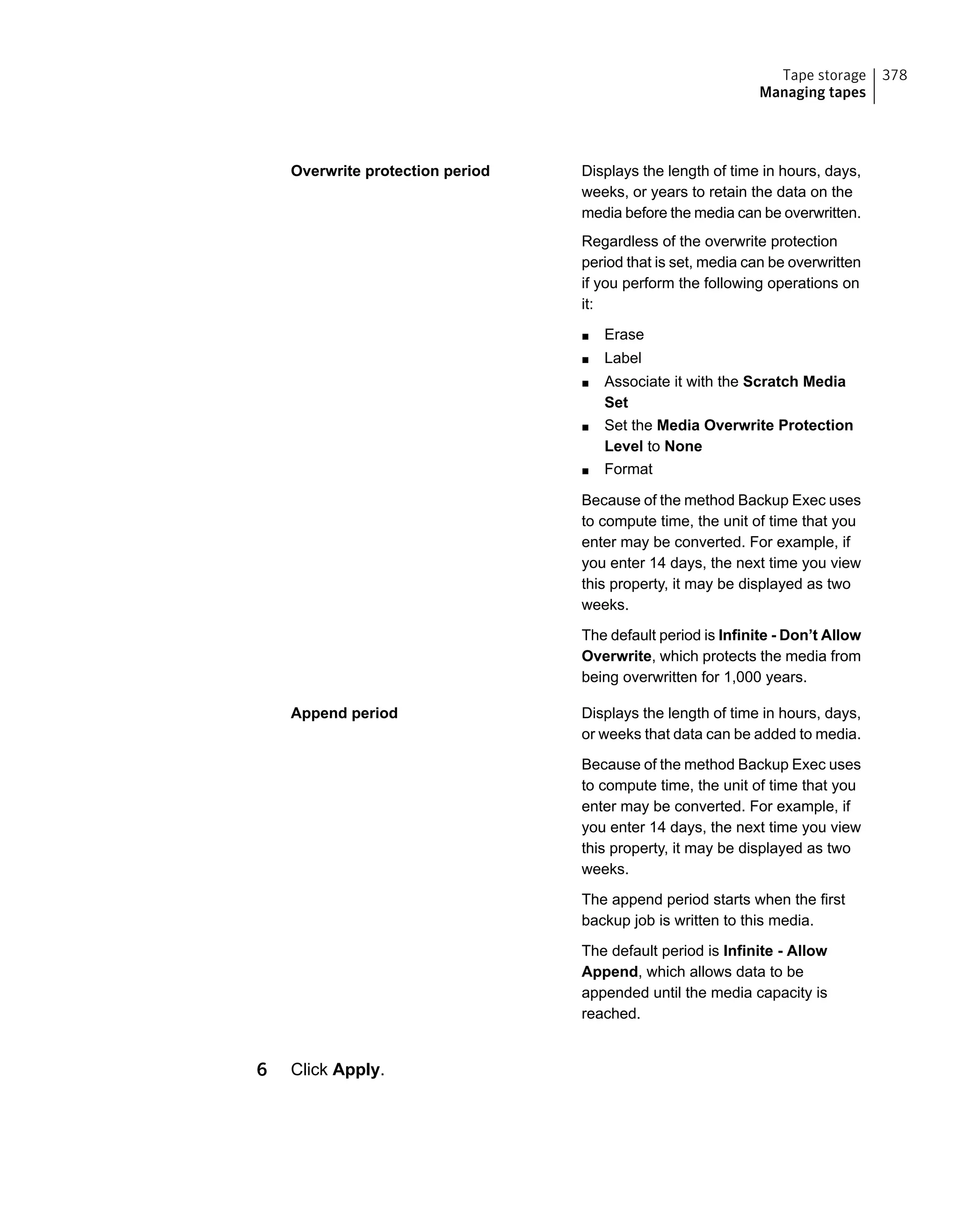 Displays the length of time in hours, days,
weeks, or years to retain the data on the
media before the media can be overwritten.
Regardless of the overwrite protection
period that is set, media can be overwritten
if you perform the following operations on
it:
■ Erase
■ Label
■ Associate it with the Scratch Media
Set
■ Set the Media Overwrite Protection
Level to None
■ Format
Because of the method Backup Exec uses
to compute time, the unit of time that you
enter may be converted. For example, if
you enter 14 days, the next time you view
this property, it may be displayed as two
weeks.
The default period is Infinite - Don’t Allow
Overwrite, which protects the media from
being overwritten for 1,000 years.
Overwrite protection period
Displays the length of time in hours, days,
or weeks that data can be added to media.
Because of the method Backup Exec uses
to compute time, the unit of time that you
enter may be converted. For example, if
you enter 14 days, the next time you view
this property, it may be displayed as two
weeks.
The append period starts when the first
backup job is written to this media.
The default period is Infinite - Allow
Append, which allows data to be
appended until the media capacity is
reached.
Append period
6 Click Apply.
378Tape storage
Managing tapes
 