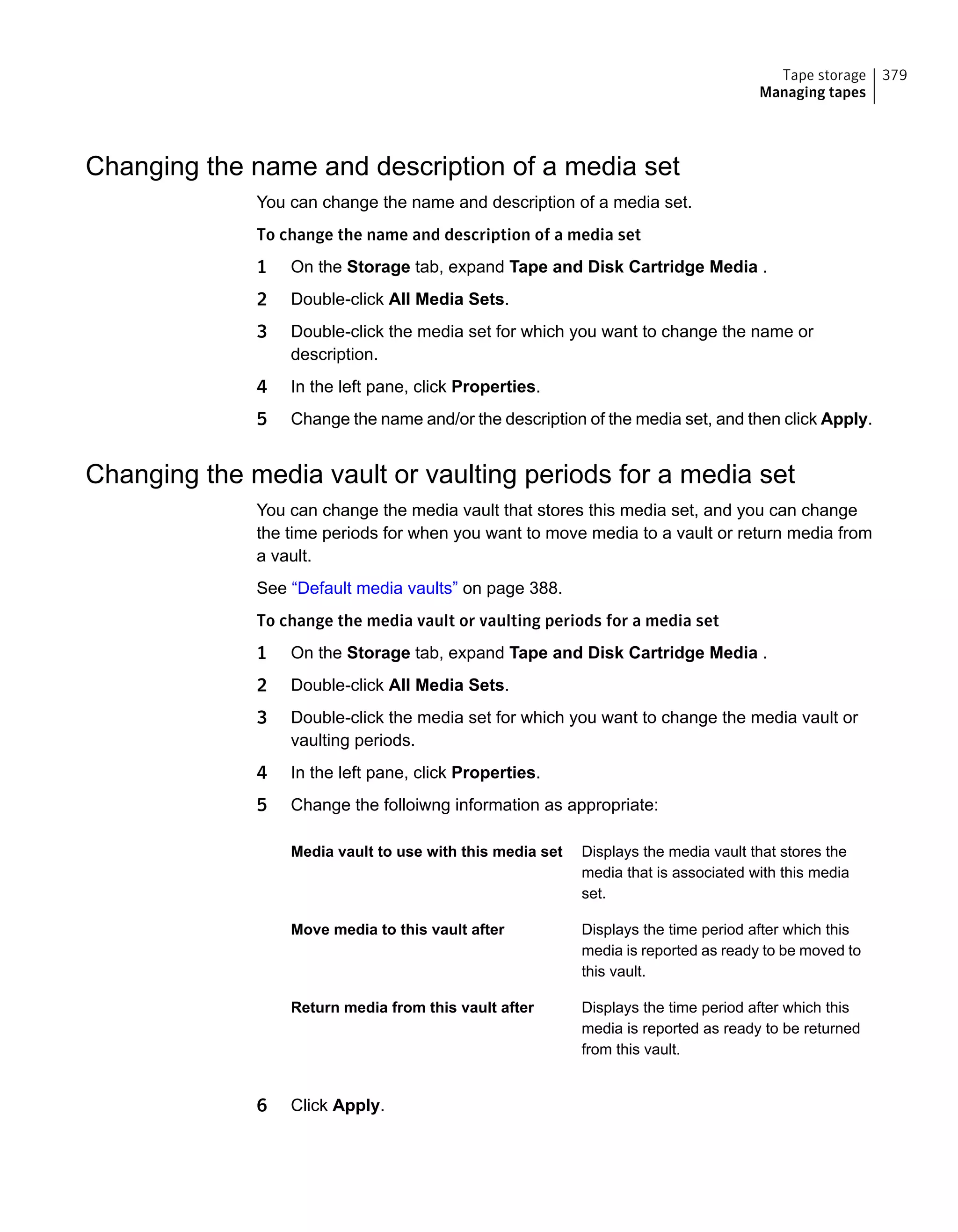 Changing the name and description of a media set
You can change the name and description of a media set.
To change the name and description of a media set
1 On the Storage tab, expand Tape and Disk Cartridge Media .
2 Double-click All Media Sets.
3 Double-click the media set for which you want to change the name or
description.
4 In the left pane, click Properties.
5 Change the name and/or the description of the media set, and then click Apply.
Changing the media vault or vaulting periods for a media set
You can change the media vault that stores this media set, and you can change
the time periods for when you want to move media to a vault or return media from
a vault.
See “Default media vaults” on page 388.
To change the media vault or vaulting periods for a media set
1 On the Storage tab, expand Tape and Disk Cartridge Media .
2 Double-click All Media Sets.
3 Double-click the media set for which you want to change the media vault or
vaulting periods.
4 In the left pane, click Properties.
5 Change the folloiwng information as appropriate:
Displays the media vault that stores the
media that is associated with this media
set.
Media vault to use with this media set
Displays the time period after which this
media is reported as ready to be moved to
this vault.
Move media to this vault after
Displays the time period after which this
media is reported as ready to be returned
from this vault.
Return media from this vault after
6 Click Apply.
379Tape storage
Managing tapes
 