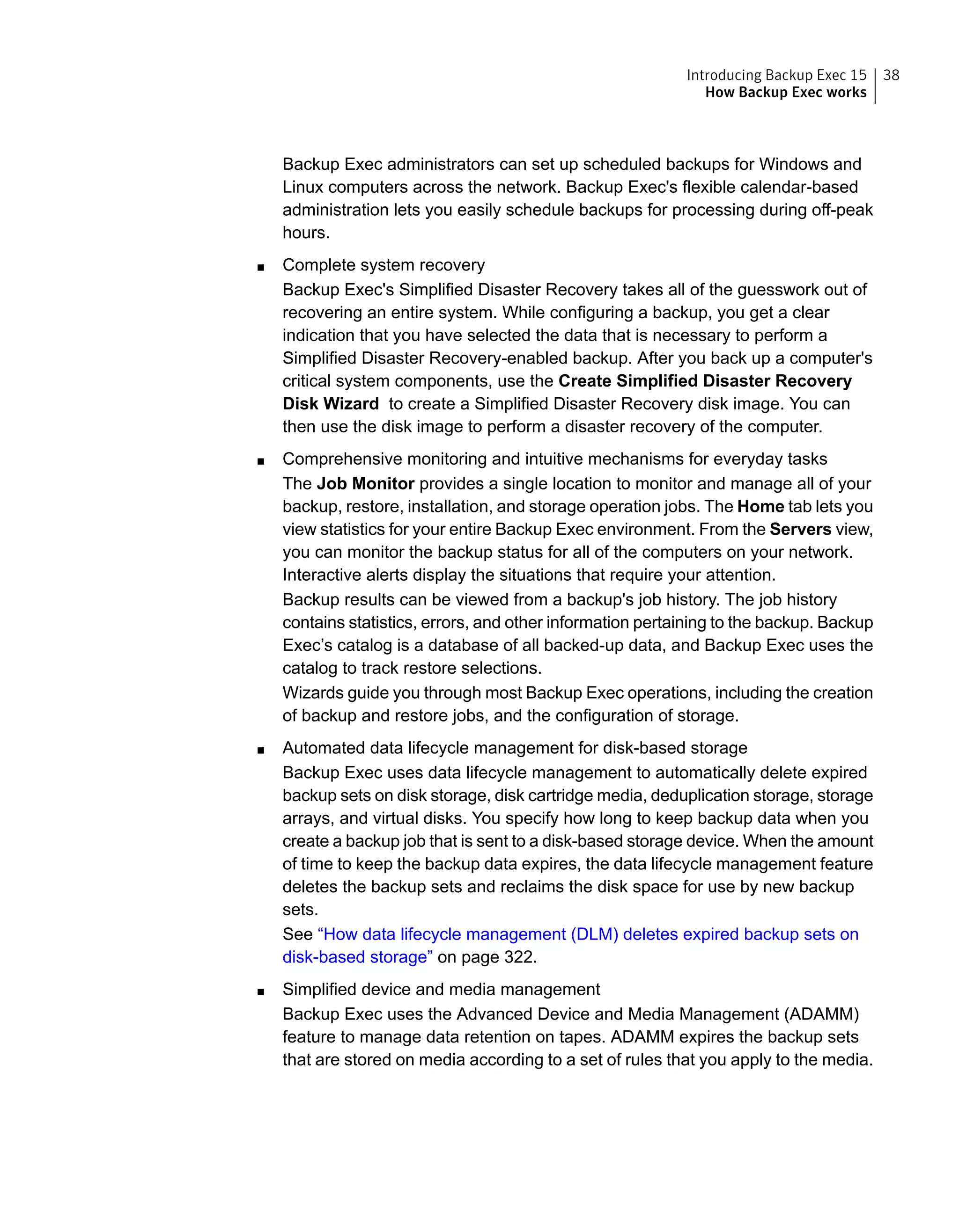 Backup Exec administrators can set up scheduled backups for Windows and
Linux computers across the network. Backup Exec's flexible calendar-based
administration lets you easily schedule backups for processing during off-peak
hours.
■ Complete system recovery
Backup Exec's Simplified Disaster Recovery takes all of the guesswork out of
recovering an entire system. While configuring a backup, you get a clear
indication that you have selected the data that is necessary to perform a
Simplified Disaster Recovery-enabled backup. After you back up a computer's
critical system components, use the Create Simplified Disaster Recovery
Disk Wizard to create a Simplified Disaster Recovery disk image. You can
then use the disk image to perform a disaster recovery of the computer.
■ Comprehensive monitoring and intuitive mechanisms for everyday tasks
The Job Monitor provides a single location to monitor and manage all of your
backup, restore, installation, and storage operation jobs. The Home tab lets you
view statistics for your entire Backup Exec environment. From the Servers view,
you can monitor the backup status for all of the computers on your network.
Interactive alerts display the situations that require your attention.
Backup results can be viewed from a backup's job history. The job history
contains statistics, errors, and other information pertaining to the backup. Backup
Exec’s catalog is a database of all backed-up data, and Backup Exec uses the
catalog to track restore selections.
Wizards guide you through most Backup Exec operations, including the creation
of backup and restore jobs, and the configuration of storage.
■ Automated data lifecycle management for disk-based storage
Backup Exec uses data lifecycle management to automatically delete expired
backup sets on disk storage, disk cartridge media, deduplication storage, storage
arrays, and virtual disks. You specify how long to keep backup data when you
create a backup job that is sent to a disk-based storage device. When the amount
of time to keep the backup data expires, the data lifecycle management feature
deletes the backup sets and reclaims the disk space for use by new backup
sets.
See “How data lifecycle management (DLM) deletes expired backup sets on
disk-based storage” on page 322.
■ Simplified device and media management
Backup Exec uses the Advanced Device and Media Management (ADAMM)
feature to manage data retention on tapes. ADAMM expires the backup sets
that are stored on media according to a set of rules that you apply to the media.
38Introducing Backup Exec 15
How Backup Exec works
 
