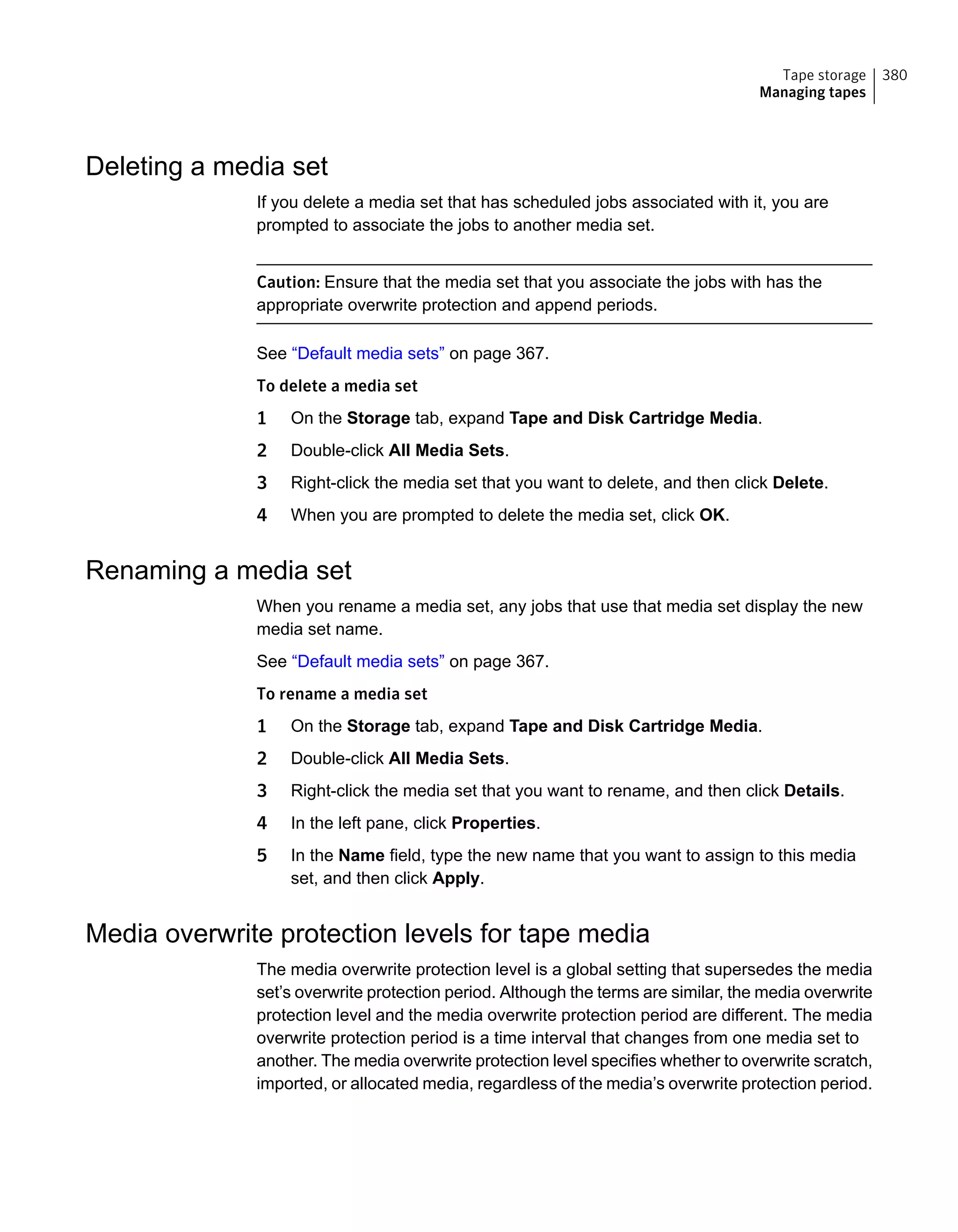 Deleting a media set
If you delete a media set that has scheduled jobs associated with it, you are
prompted to associate the jobs to another media set.
Caution: Ensure that the media set that you associate the jobs with has the
appropriate overwrite protection and append periods.
See “Default media sets” on page 367.
To delete a media set
1 On the Storage tab, expand Tape and Disk Cartridge Media.
2 Double-click All Media Sets.
3 Right-click the media set that you want to delete, and then click Delete.
4 When you are prompted to delete the media set, click OK.
Renaming a media set
When you rename a media set, any jobs that use that media set display the new
media set name.
See “Default media sets” on page 367.
To rename a media set
1 On the Storage tab, expand Tape and Disk Cartridge Media.
2 Double-click All Media Sets.
3 Right-click the media set that you want to rename, and then click Details.
4 In the left pane, click Properties.
5 In the Name field, type the new name that you want to assign to this media
set, and then click Apply.
Media overwrite protection levels for tape media
The media overwrite protection level is a global setting that supersedes the media
set’s overwrite protection period. Although the terms are similar, the media overwrite
protection level and the media overwrite protection period are different. The media
overwrite protection period is a time interval that changes from one media set to
another. The media overwrite protection level specifies whether to overwrite scratch,
imported, or allocated media, regardless of the media’s overwrite protection period.
380Tape storage
Managing tapes
 