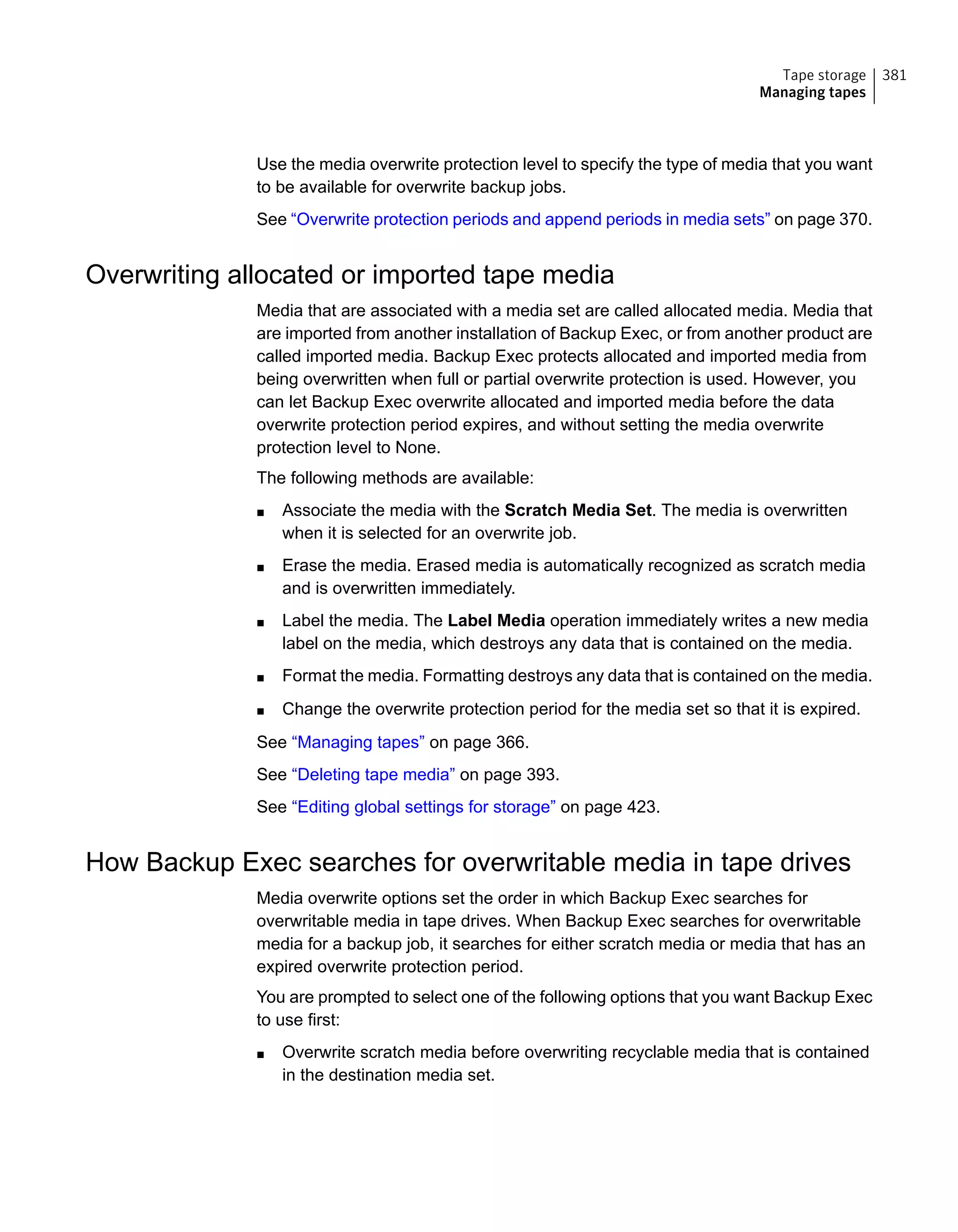 Use the media overwrite protection level to specify the type of media that you want
to be available for overwrite backup jobs.
See “Overwrite protection periods and append periods in media sets” on page 370.
Overwriting allocated or imported tape media
Media that are associated with a media set are called allocated media. Media that
are imported from another installation of Backup Exec, or from another product are
called imported media. Backup Exec protects allocated and imported media from
being overwritten when full or partial overwrite protection is used. However, you
can let Backup Exec overwrite allocated and imported media before the data
overwrite protection period expires, and without setting the media overwrite
protection level to None.
The following methods are available:
■ Associate the media with the Scratch Media Set. The media is overwritten
when it is selected for an overwrite job.
■ Erase the media. Erased media is automatically recognized as scratch media
and is overwritten immediately.
■ Label the media. The Label Media operation immediately writes a new media
label on the media, which destroys any data that is contained on the media.
■ Format the media. Formatting destroys any data that is contained on the media.
■ Change the overwrite protection period for the media set so that it is expired.
See “Managing tapes” on page 366.
See “Deleting tape media” on page 393.
See “Editing global settings for storage” on page 423.
How Backup Exec searches for overwritable media in tape drives
Media overwrite options set the order in which Backup Exec searches for
overwritable media in tape drives. When Backup Exec searches for overwritable
media for a backup job, it searches for either scratch media or media that has an
expired overwrite protection period.
You are prompted to select one of the following options that you want Backup Exec
to use first:
■ Overwrite scratch media before overwriting recyclable media that is contained
in the destination media set.
381Tape storage
Managing tapes
 