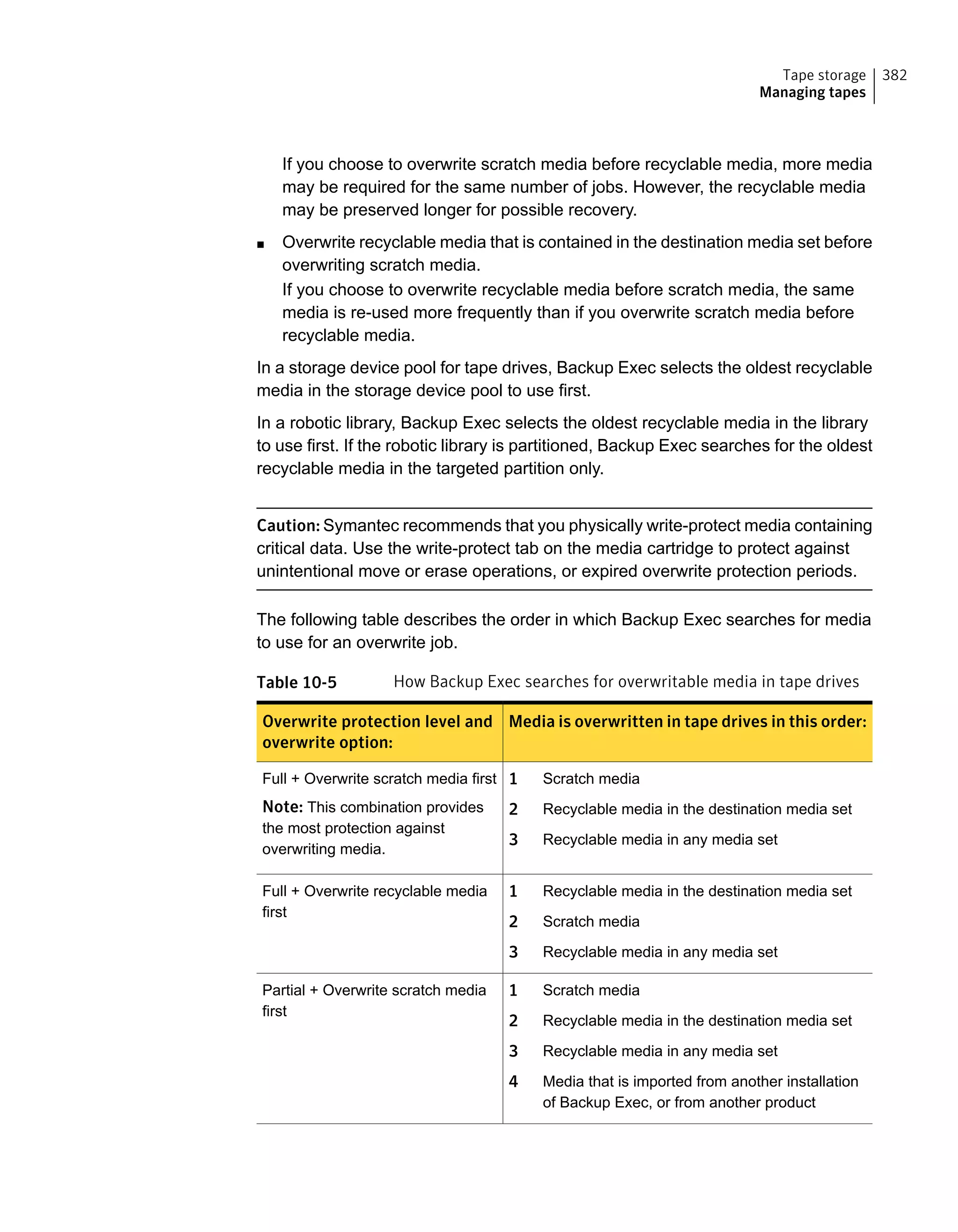 If you choose to overwrite scratch media before recyclable media, more media
may be required for the same number of jobs. However, the recyclable media
may be preserved longer for possible recovery.
■ Overwrite recyclable media that is contained in the destination media set before
overwriting scratch media.
If you choose to overwrite recyclable media before scratch media, the same
media is re-used more frequently than if you overwrite scratch media before
recyclable media.
In a storage device pool for tape drives, Backup Exec selects the oldest recyclable
media in the storage device pool to use first.
In a robotic library, Backup Exec selects the oldest recyclable media in the library
to use first. If the robotic library is partitioned, Backup Exec searches for the oldest
recyclable media in the targeted partition only.
Caution: Symantec recommends that you physically write-protect media containing
critical data. Use the write-protect tab on the media cartridge to protect against
unintentional move or erase operations, or expired overwrite protection periods.
The following table describes the order in which Backup Exec searches for media
to use for an overwrite job.
Table 10-5 How Backup Exec searches for overwritable media in tape drives
Media is overwritten in tape drives in this order:Overwrite protection level and
overwrite option:
1 Scratch media
2 Recyclable media in the destination media set
3 Recyclable media in any media set
Full + Overwrite scratch media first
Note: This combination provides
the most protection against
overwriting media.
1 Recyclable media in the destination media set
2 Scratch media
3 Recyclable media in any media set
Full + Overwrite recyclable media
first
1 Scratch media
2 Recyclable media in the destination media set
3 Recyclable media in any media set
4 Media that is imported from another installation
of Backup Exec, or from another product
Partial + Overwrite scratch media
first
382Tape storage
Managing tapes
 