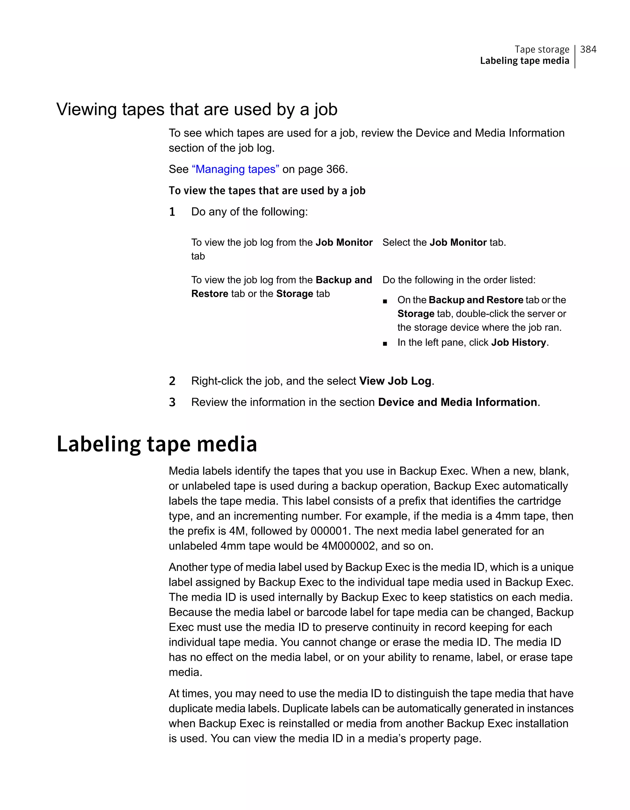 Viewing tapes that are used by a job
To see which tapes are used for a job, review the Device and Media Information
section of the job log.
See “Managing tapes” on page 366.
To view the tapes that are used by a job
1 Do any of the following:
Select the Job Monitor tab.To view the job log from the Job Monitor
tab
Do the following in the order listed:
■ On the Backup and Restore tab or the
Storage tab, double-click the server or
the storage device where the job ran.
■ In the left pane, click Job History.
To view the job log from the Backup and
Restore tab or the Storage tab
2 Right-click the job, and the select View Job Log.
3 Review the information in the section Device and Media Information.
Labeling tape media
Media labels identify the tapes that you use in Backup Exec. When a new, blank,
or unlabeled tape is used during a backup operation, Backup Exec automatically
labels the tape media. This label consists of a prefix that identifies the cartridge
type, and an incrementing number. For example, if the media is a 4mm tape, then
the prefix is 4M, followed by 000001. The next media label generated for an
unlabeled 4mm tape would be 4M000002, and so on.
Another type of media label used by Backup Exec is the media ID, which is a unique
label assigned by Backup Exec to the individual tape media used in Backup Exec.
The media ID is used internally by Backup Exec to keep statistics on each media.
Because the media label or barcode label for tape media can be changed, Backup
Exec must use the media ID to preserve continuity in record keeping for each
individual tape media. You cannot change or erase the media ID. The media ID
has no effect on the media label, or on your ability to rename, label, or erase tape
media.
At times, you may need to use the media ID to distinguish the tape media that have
duplicate media labels. Duplicate labels can be automatically generated in instances
when Backup Exec is reinstalled or media from another Backup Exec installation
is used. You can view the media ID in a media’s property page.
384Tape storage
Labeling tape media
 