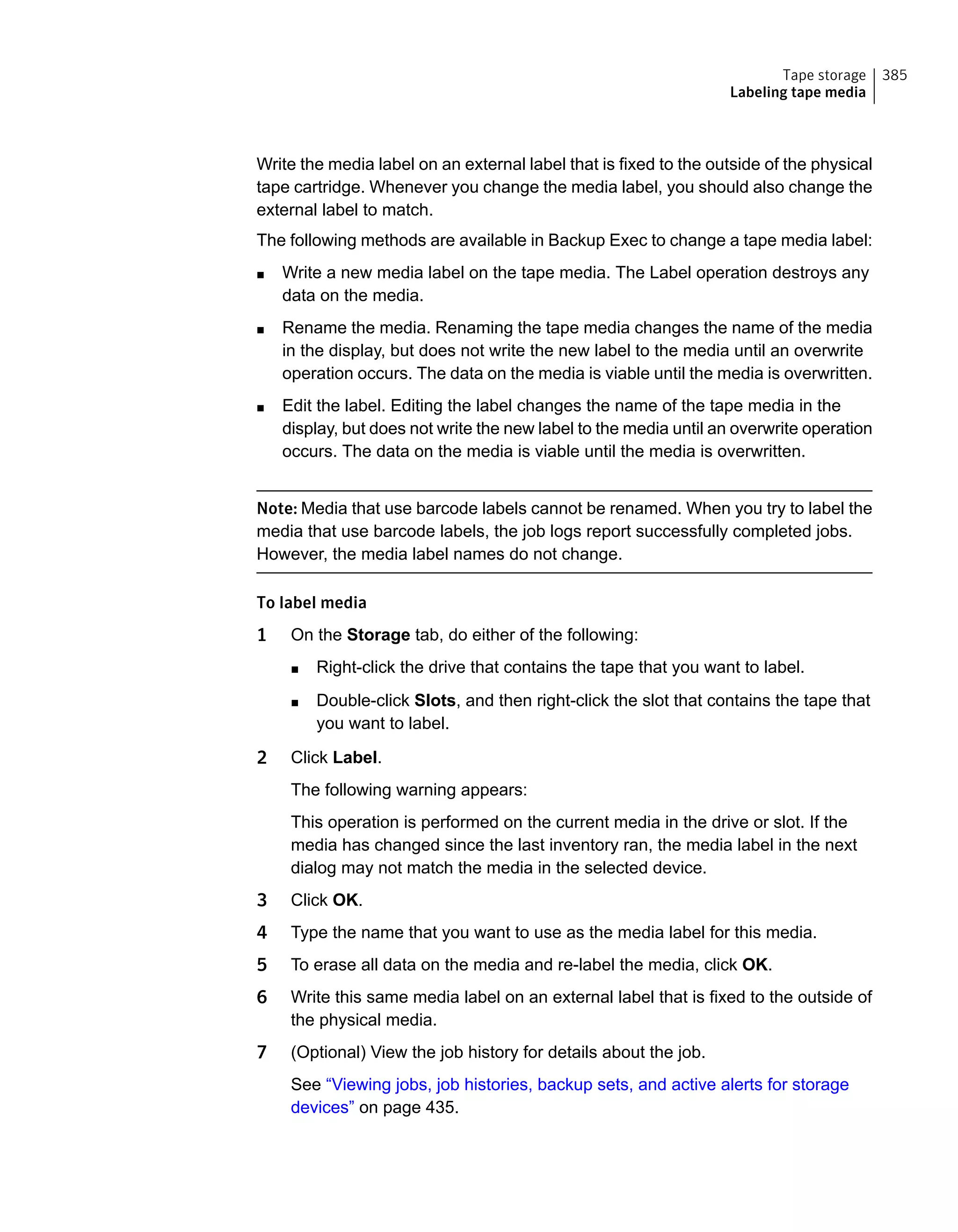 Write the media label on an external label that is fixed to the outside of the physical
tape cartridge. Whenever you change the media label, you should also change the
external label to match.
The following methods are available in Backup Exec to change a tape media label:
■ Write a new media label on the tape media. The Label operation destroys any
data on the media.
■ Rename the media. Renaming the tape media changes the name of the media
in the display, but does not write the new label to the media until an overwrite
operation occurs. The data on the media is viable until the media is overwritten.
■ Edit the label. Editing the label changes the name of the tape media in the
display, but does not write the new label to the media until an overwrite operation
occurs. The data on the media is viable until the media is overwritten.
Note: Media that use barcode labels cannot be renamed. When you try to label the
media that use barcode labels, the job logs report successfully completed jobs.
However, the media label names do not change.
To label media
1 On the Storage tab, do either of the following:
■ Right-click the drive that contains the tape that you want to label.
■ Double-click Slots, and then right-click the slot that contains the tape that
you want to label.
2 Click Label.
The following warning appears:
This operation is performed on the current media in the drive or slot. If the
media has changed since the last inventory ran, the media label in the next
dialog may not match the media in the selected device.
3 Click OK.
4 Type the name that you want to use as the media label for this media.
5 To erase all data on the media and re-label the media, click OK.
6 Write this same media label on an external label that is fixed to the outside of
the physical media.
7 (Optional) View the job history for details about the job.
See “Viewing jobs, job histories, backup sets, and active alerts for storage
devices” on page 435.
385Tape storage
Labeling tape media
 