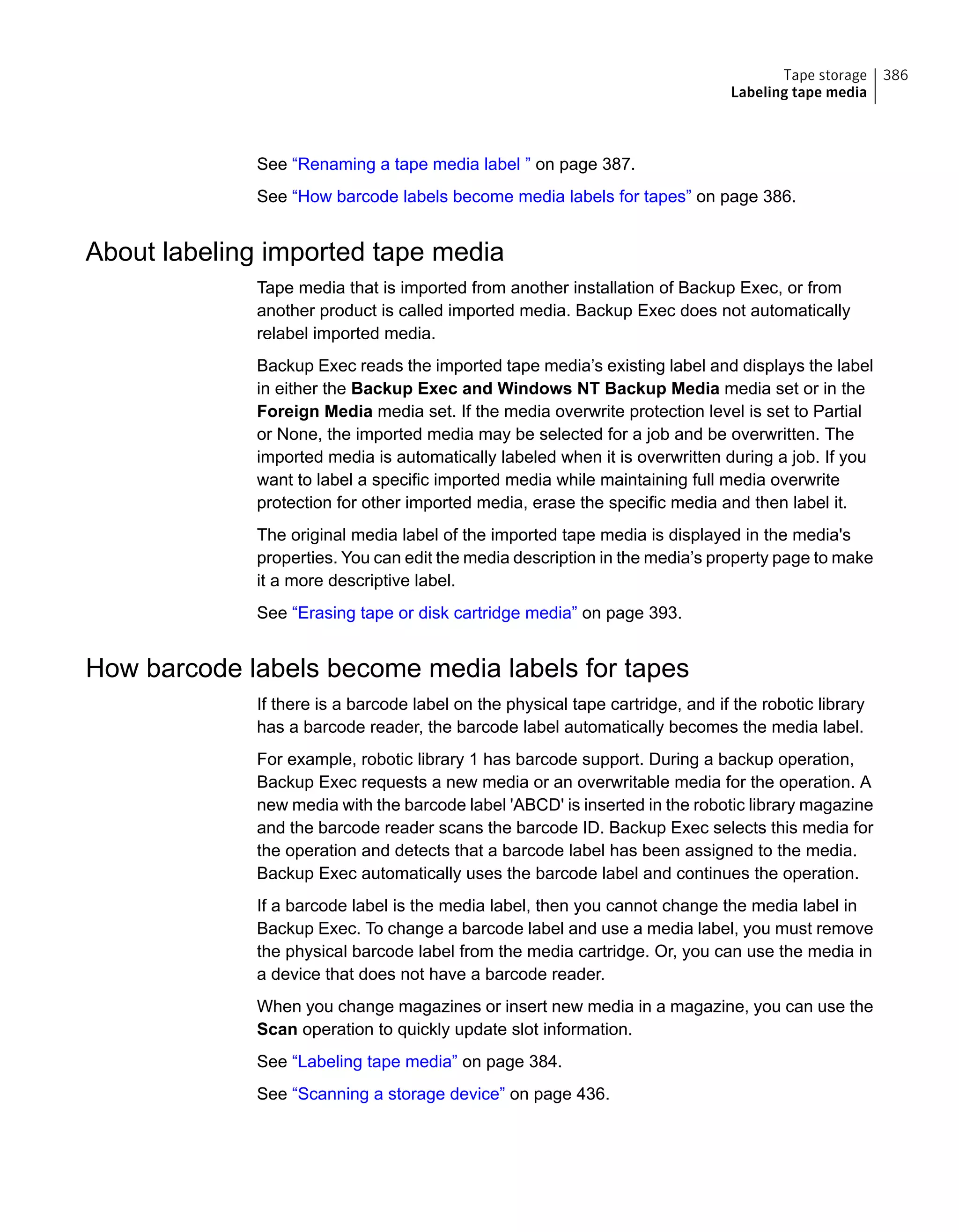 See “Renaming a tape media label ” on page 387.
See “How barcode labels become media labels for tapes” on page 386.
About labeling imported tape media
Tape media that is imported from another installation of Backup Exec, or from
another product is called imported media. Backup Exec does not automatically
relabel imported media.
Backup Exec reads the imported tape media’s existing label and displays the label
in either the Backup Exec and Windows NT Backup Media media set or in the
Foreign Media media set. If the media overwrite protection level is set to Partial
or None, the imported media may be selected for a job and be overwritten. The
imported media is automatically labeled when it is overwritten during a job. If you
want to label a specific imported media while maintaining full media overwrite
protection for other imported media, erase the specific media and then label it.
The original media label of the imported tape media is displayed in the media's
properties. You can edit the media description in the media’s property page to make
it a more descriptive label.
See “Erasing tape or disk cartridge media” on page 393.
How barcode labels become media labels for tapes
If there is a barcode label on the physical tape cartridge, and if the robotic library
has a barcode reader, the barcode label automatically becomes the media label.
For example, robotic library 1 has barcode support. During a backup operation,
Backup Exec requests a new media or an overwritable media for the operation. A
new media with the barcode label 'ABCD' is inserted in the robotic library magazine
and the barcode reader scans the barcode ID. Backup Exec selects this media for
the operation and detects that a barcode label has been assigned to the media.
Backup Exec automatically uses the barcode label and continues the operation.
If a barcode label is the media label, then you cannot change the media label in
Backup Exec. To change a barcode label and use a media label, you must remove
the physical barcode label from the media cartridge. Or, you can use the media in
a device that does not have a barcode reader.
When you change magazines or insert new media in a magazine, you can use the
Scan operation to quickly update slot information.
See “Labeling tape media” on page 384.
See “Scanning a storage device” on page 436.
386Tape storage
Labeling tape media
 