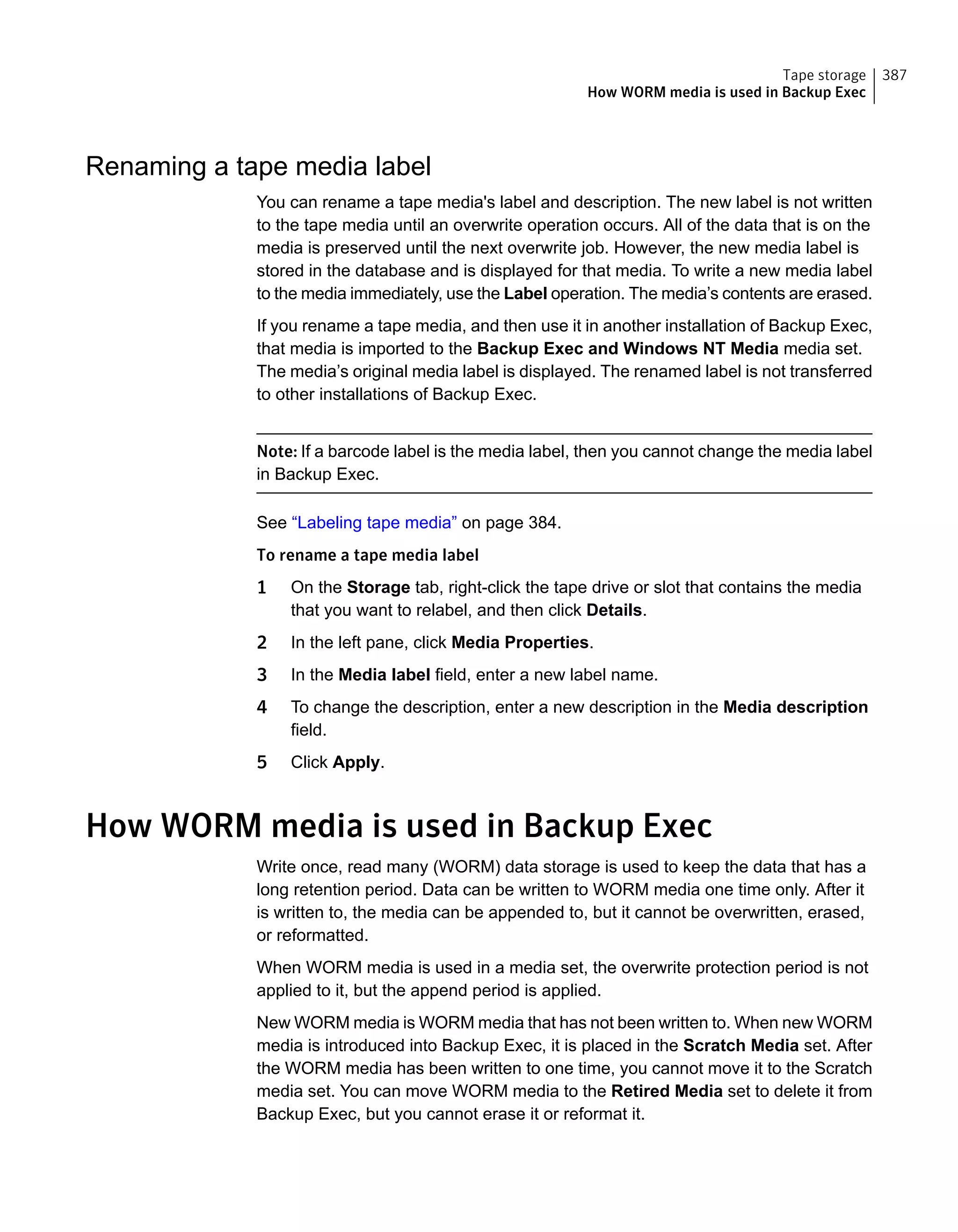 Renaming a tape media label
You can rename a tape media's label and description. The new label is not written
to the tape media until an overwrite operation occurs. All of the data that is on the
media is preserved until the next overwrite job. However, the new media label is
stored in the database and is displayed for that media. To write a new media label
to the media immediately, use the Label operation. The media’s contents are erased.
If you rename a tape media, and then use it in another installation of Backup Exec,
that media is imported to the Backup Exec and Windows NT Media media set.
The media’s original media label is displayed. The renamed label is not transferred
to other installations of Backup Exec.
Note: If a barcode label is the media label, then you cannot change the media label
in Backup Exec.
See “Labeling tape media” on page 384.
To rename a tape media label
1 On the Storage tab, right-click the tape drive or slot that contains the media
that you want to relabel, and then click Details.
2 In the left pane, click Media Properties.
3 In the Media label field, enter a new label name.
4 To change the description, enter a new description in the Media description
field.
5 Click Apply.
How WORM media is used in Backup Exec
Write once, read many (WORM) data storage is used to keep the data that has a
long retention period. Data can be written to WORM media one time only. After it
is written to, the media can be appended to, but it cannot be overwritten, erased,
or reformatted.
When WORM media is used in a media set, the overwrite protection period is not
applied to it, but the append period is applied.
New WORM media is WORM media that has not been written to. When new WORM
media is introduced into Backup Exec, it is placed in the Scratch Media set. After
the WORM media has been written to one time, you cannot move it to the Scratch
media set. You can move WORM media to the Retired Media set to delete it from
Backup Exec, but you cannot erase it or reformat it.
387Tape storage
How WORM media is used in Backup Exec
 