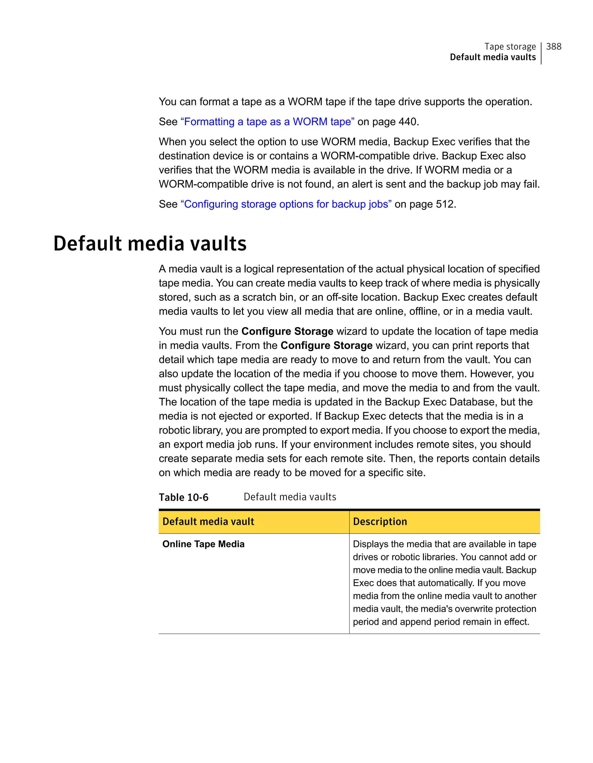 You can format a tape as a WORM tape if the tape drive supports the operation.
See “Formatting a tape as a WORM tape” on page 440.
When you select the option to use WORM media, Backup Exec verifies that the
destination device is or contains a WORM-compatible drive. Backup Exec also
verifies that the WORM media is available in the drive. If WORM media or a
WORM-compatible drive is not found, an alert is sent and the backup job may fail.
See “Configuring storage options for backup jobs” on page 512.
Default media vaults
A media vault is a logical representation of the actual physical location of specified
tape media. You can create media vaults to keep track of where media is physically
stored, such as a scratch bin, or an off-site location. Backup Exec creates default
media vaults to let you view all media that are online, offline, or in a media vault.
You must run the Configure Storage wizard to update the location of tape media
in media vaults. From the Configure Storage wizard, you can print reports that
detail which tape media are ready to move to and return from the vault. You can
also update the location of the media if you choose to move them. However, you
must physically collect the tape media, and move the media to and from the vault.
The location of the tape media is updated in the Backup Exec Database, but the
media is not ejected or exported. If Backup Exec detects that the media is in a
robotic library, you are prompted to export media. If you choose to export the media,
an export media job runs. If your environment includes remote sites, you should
create separate media sets for each remote site. Then, the reports contain details
on which media are ready to be moved for a specific site.
Table 10-6 Default media vaults
DescriptionDefault media vault
Displays the media that are available in tape
drives or robotic libraries. You cannot add or
move media to the online media vault. Backup
Exec does that automatically. If you move
media from the online media vault to another
media vault, the media's overwrite protection
period and append period remain in effect.
Online Tape Media
388Tape storage
Default media vaults
 