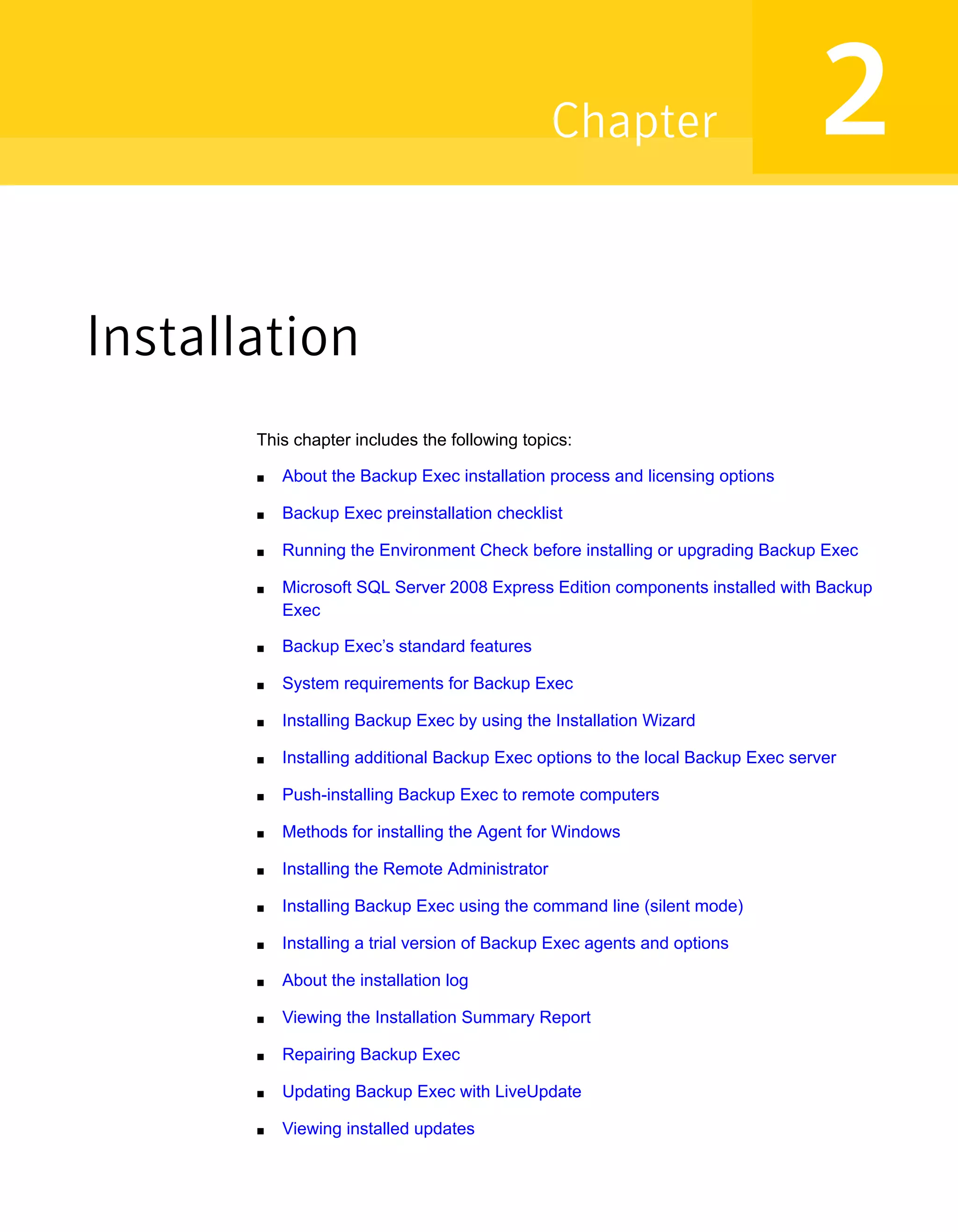 Installation
This chapter includes the following topics:
■ About the Backup Exec installation process and licensing options
■ Backup Exec preinstallation checklist
■ Running the Environment Check before installing or upgrading Backup Exec
■ Microsoft SQL Server 2008 Express Edition components installed with Backup
Exec
■ Backup Exec’s standard features
■ System requirements for Backup Exec
■ Installing Backup Exec by using the Installation Wizard
■ Installing additional Backup Exec options to the local Backup Exec server
■ Push-installing Backup Exec to remote computers
■ Methods for installing the Agent for Windows
■ Installing the Remote Administrator
■ Installing Backup Exec using the command line (silent mode)
■ Installing a trial version of Backup Exec agents and options
■ About the installation log
■ Viewing the Installation Summary Report
■ Repairing Backup Exec
■ Updating Backup Exec with LiveUpdate
■ Viewing installed updates
2Chapter
 