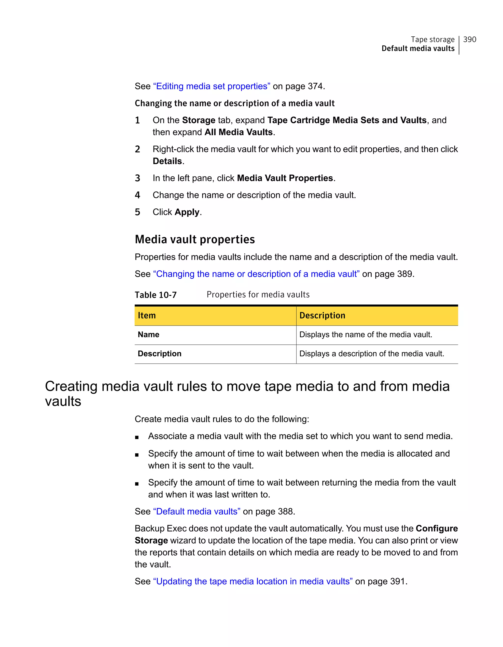 See “Editing media set properties” on page 374.
Changing the name or description of a media vault
1 On the Storage tab, expand Tape Cartridge Media Sets and Vaults, and
then expand All Media Vaults.
2 Right-click the media vault for which you want to edit properties, and then click
Details.
3 In the left pane, click Media Vault Properties.
4 Change the name or description of the media vault.
5 Click Apply.
Media vault properties
Properties for media vaults include the name and a description of the media vault.
See “Changing the name or description of a media vault” on page 389.
Table 10-7 Properties for media vaults
DescriptionItem
Displays the name of the media vault.Name
Displays a description of the media vault.Description
Creating media vault rules to move tape media to and from media
vaults
Create media vault rules to do the following:
■ Associate a media vault with the media set to which you want to send media.
■ Specify the amount of time to wait between when the media is allocated and
when it is sent to the vault.
■ Specify the amount of time to wait between returning the media from the vault
and when it was last written to.
See “Default media vaults” on page 388.
Backup Exec does not update the vault automatically. You must use the Configure
Storage wizard to update the location of the tape media. You can also print or view
the reports that contain details on which media are ready to be moved to and from
the vault.
See “Updating the tape media location in media vaults” on page 391.
390Tape storage
Default media vaults
 