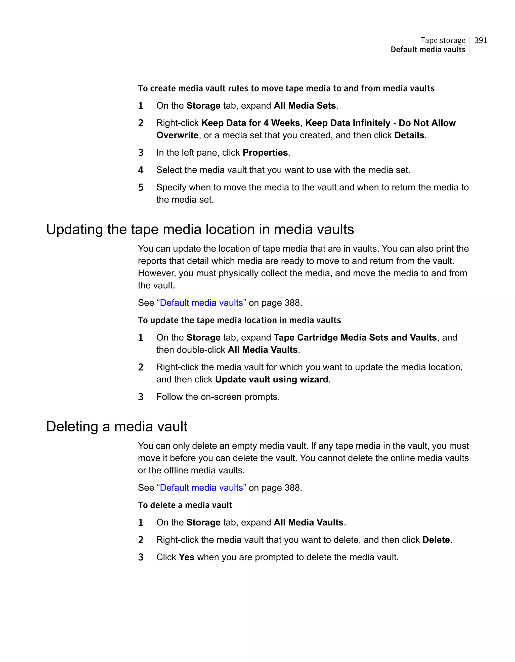 To create media vault rules to move tape media to and from media vaults
1 On the Storage tab, expand All Media Sets.
2 Right-click Keep Data for 4 Weeks, Keep Data Infinitely - Do Not Allow
Overwrite, or a media set that you created, and then click Details.
3 In the left pane, click Properties.
4 Select the media vault that you want to use with the media set.
5 Specify when to move the media to the vault and when to return the media to
the media set.
Updating the tape media location in media vaults
You can update the location of tape media that are in vaults. You can also print the
reports that detail which media are ready to move to and return from the vault.
However, you must physically collect the media, and move the media to and from
the vault.
See “Default media vaults” on page 388.
To update the tape media location in media vaults
1 On the Storage tab, expand Tape Cartridge Media Sets and Vaults, and
then double-click All Media Vaults.
2 Right-click the media vault for which you want to update the media location,
and then click Update vault using wizard.
3 Follow the on-screen prompts.
Deleting a media vault
You can only delete an empty media vault. If any tape media in the vault, you must
move it before you can delete the vault. You cannot delete the online media vaults
or the offline media vaults.
See “Default media vaults” on page 388.
To delete a media vault
1 On the Storage tab, expand All Media Vaults.
2 Right-click the media vault that you want to delete, and then click Delete.
3 Click Yes when you are prompted to delete the media vault.
391Tape storage
Default media vaults
 