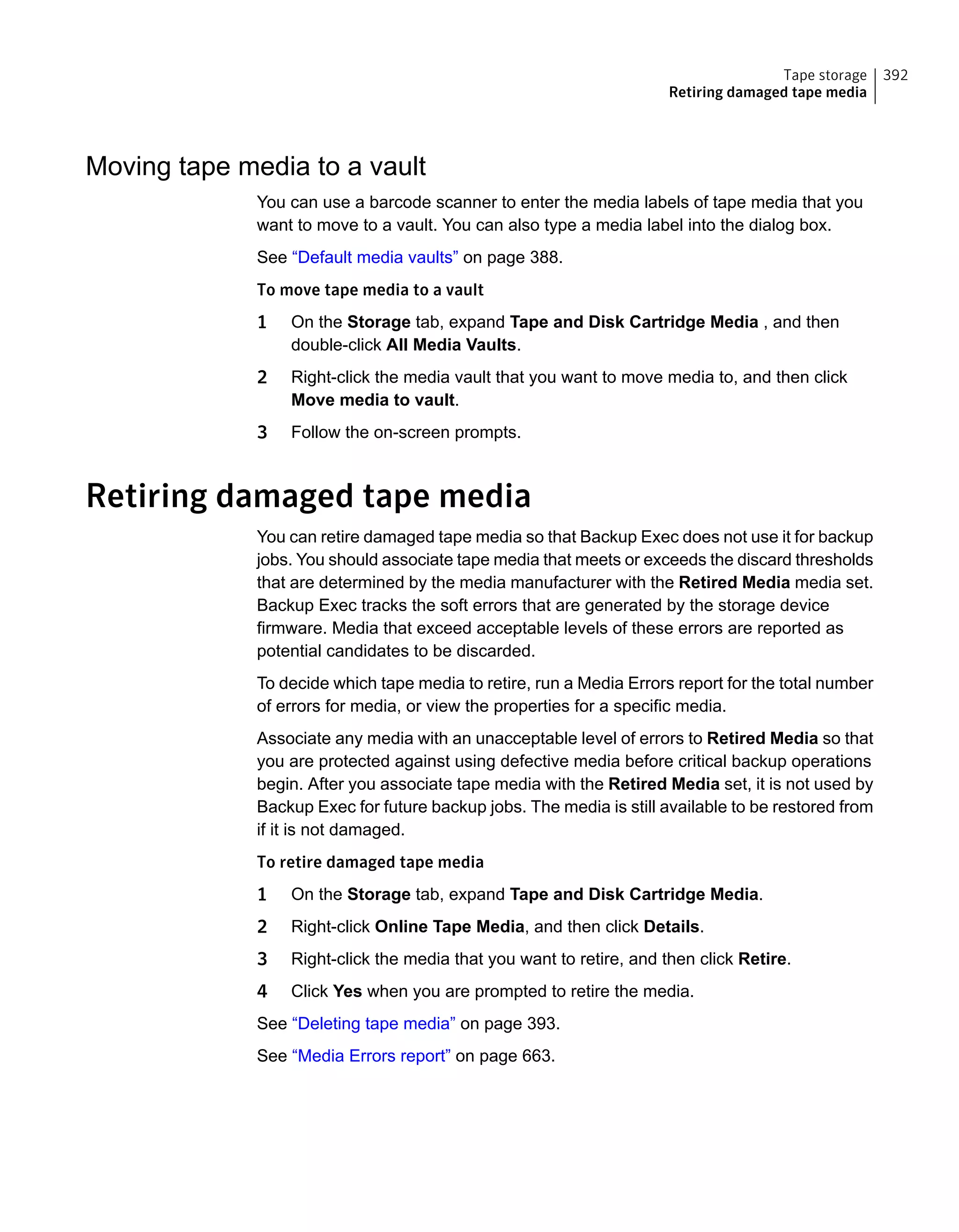 Moving tape media to a vault
You can use a barcode scanner to enter the media labels of tape media that you
want to move to a vault. You can also type a media label into the dialog box.
See “Default media vaults” on page 388.
To move tape media to a vault
1 On the Storage tab, expand Tape and Disk Cartridge Media , and then
double-click All Media Vaults.
2 Right-click the media vault that you want to move media to, and then click
Move media to vault.
3 Follow the on-screen prompts.
Retiring damaged tape media
You can retire damaged tape media so that Backup Exec does not use it for backup
jobs. You should associate tape media that meets or exceeds the discard thresholds
that are determined by the media manufacturer with the Retired Media media set.
Backup Exec tracks the soft errors that are generated by the storage device
firmware. Media that exceed acceptable levels of these errors are reported as
potential candidates to be discarded.
To decide which tape media to retire, run a Media Errors report for the total number
of errors for media, or view the properties for a specific media.
Associate any media with an unacceptable level of errors to Retired Media so that
you are protected against using defective media before critical backup operations
begin. After you associate tape media with the Retired Media set, it is not used by
Backup Exec for future backup jobs. The media is still available to be restored from
if it is not damaged.
To retire damaged tape media
1 On the Storage tab, expand Tape and Disk Cartridge Media.
2 Right-click Online Tape Media, and then click Details.
3 Right-click the media that you want to retire, and then click Retire.
4 Click Yes when you are prompted to retire the media.
See “Deleting tape media” on page 393.
See “Media Errors report” on page 663.
392Tape storage
Retiring damaged tape media
 