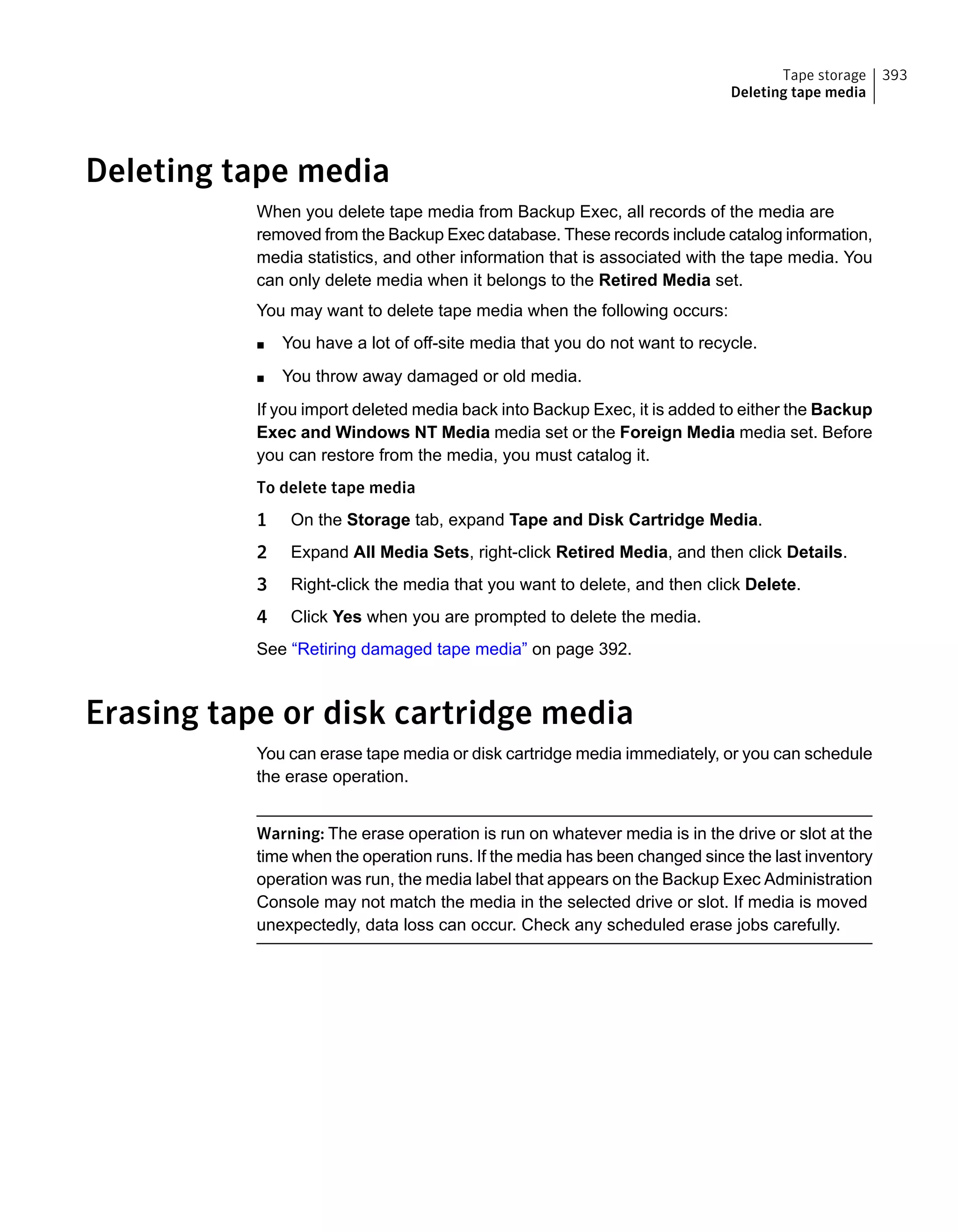 Deleting tape media
When you delete tape media from Backup Exec, all records of the media are
removed from the Backup Exec database. These records include catalog information,
media statistics, and other information that is associated with the tape media. You
can only delete media when it belongs to the Retired Media set.
You may want to delete tape media when the following occurs:
■ You have a lot of off-site media that you do not want to recycle.
■ You throw away damaged or old media.
If you import deleted media back into Backup Exec, it is added to either the Backup
Exec and Windows NT Media media set or the Foreign Media media set. Before
you can restore from the media, you must catalog it.
To delete tape media
1 On the Storage tab, expand Tape and Disk Cartridge Media.
2 Expand All Media Sets, right-click Retired Media, and then click Details.
3 Right-click the media that you want to delete, and then click Delete.
4 Click Yes when you are prompted to delete the media.
See “Retiring damaged tape media” on page 392.
Erasing tape or disk cartridge media
You can erase tape media or disk cartridge media immediately, or you can schedule
the erase operation.
Warning: The erase operation is run on whatever media is in the drive or slot at the
time when the operation runs. If the media has been changed since the last inventory
operation was run, the media label that appears on the Backup Exec Administration
Console may not match the media in the selected drive or slot. If media is moved
unexpectedly, data loss can occur. Check any scheduled erase jobs carefully.
393Tape storage
Deleting tape media
 