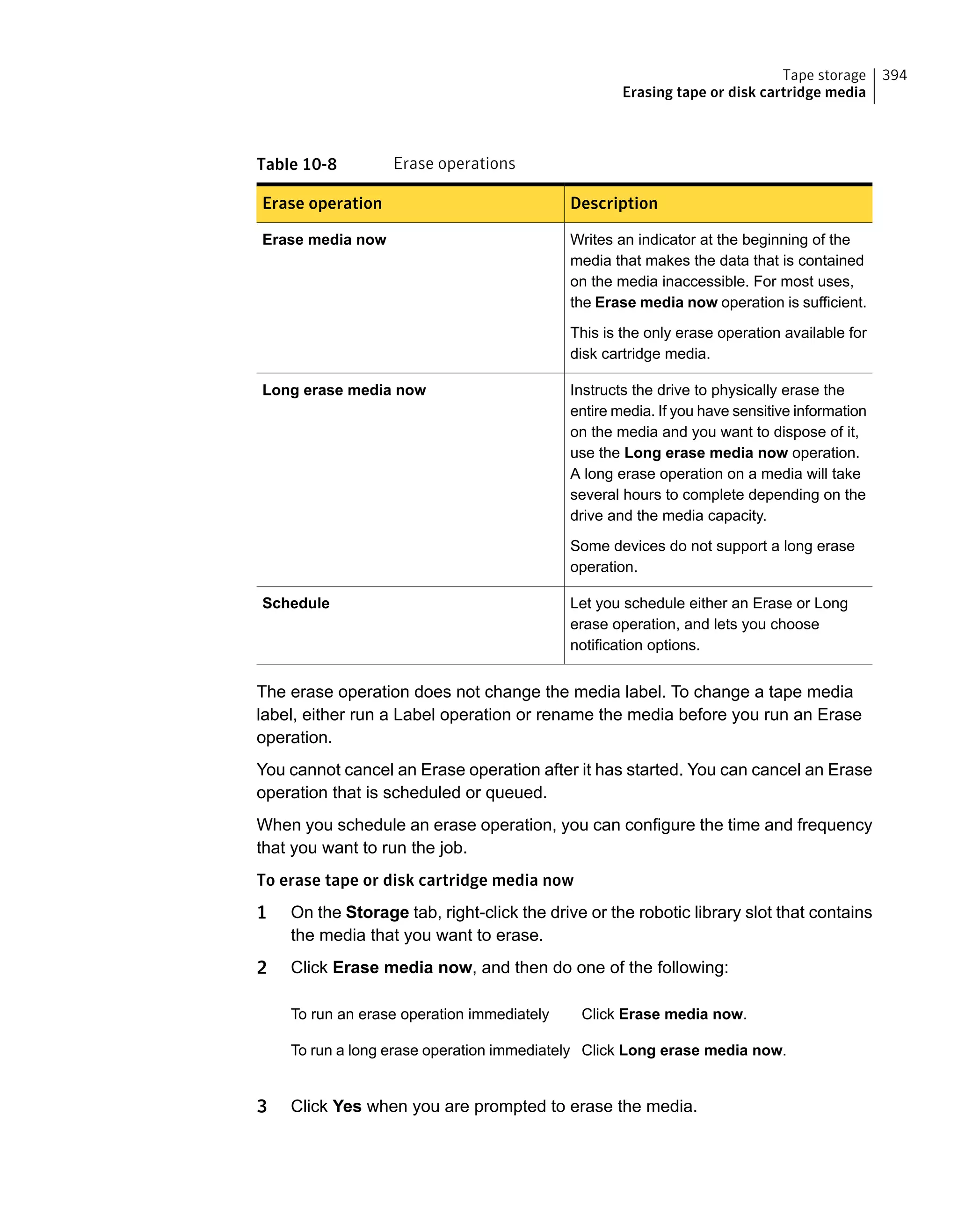 Table 10-8 Erase operations
DescriptionErase operation
Writes an indicator at the beginning of the
media that makes the data that is contained
on the media inaccessible. For most uses,
the Erase media now operation is sufficient.
This is the only erase operation available for
disk cartridge media.
Erase media now
Instructs the drive to physically erase the
entire media. If you have sensitive information
on the media and you want to dispose of it,
use the Long erase media now operation.
A long erase operation on a media will take
several hours to complete depending on the
drive and the media capacity.
Some devices do not support a long erase
operation.
Long erase media now
Let you schedule either an Erase or Long
erase operation, and lets you choose
notification options.
Schedule
The erase operation does not change the media label. To change a tape media
label, either run a Label operation or rename the media before you run an Erase
operation.
You cannot cancel an Erase operation after it has started. You can cancel an Erase
operation that is scheduled or queued.
When you schedule an erase operation, you can configure the time and frequency
that you want to run the job.
To erase tape or disk cartridge media now
1 On the Storage tab, right-click the drive or the robotic library slot that contains
the media that you want to erase.
2 Click Erase media now, and then do one of the following:
Click Erase media now.To run an erase operation immediately
Click Long erase media now.To run a long erase operation immediately
3 Click Yes when you are prompted to erase the media.
394Tape storage
Erasing tape or disk cartridge media
 